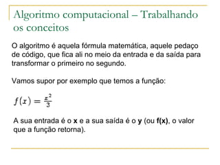 Algoritmo computacional – Trabalhando os conceitos O algoritmo é aquela fórmula matemática, aquele pedaço de código, que fica ali no meio da entrada e da saída para transformar o primeiro no segundo. Vamos supor por exemplo que temos a função:             A sua entrada é o  x  e a sua saída é o  y  (ou  f(x) , o valor que a função retorna).  