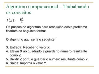 Algoritmo computacional – Trabalhando os conceitos Os passos do algoritmo para resolução deste problema ficariam da seguinte forma: O algoritmo aqui seria o seguinte: Entrada: Receber o valor X.  Elevar X ao quadrado e guardar o número resultante como Z.  Dividir Z por 3 e guardar o número resultante como Y.  Saída: Imprimir o valor Y.  