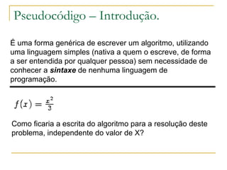 Pseudocódigo – Introdução. É uma forma genérica de escrever um algoritmo, utilizando uma linguagem simples (nativa a quem o escreve, de forma a ser entendida por qualquer pessoa) sem necessidade de conhecer a  sintaxe  de nenhuma linguagem de programação.  Como ficaria a escrita do algoritmo para a resolução deste problema, independente do valor de X? 