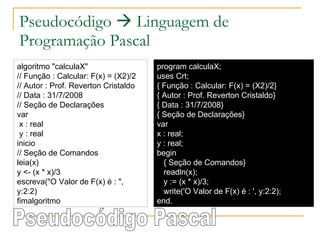 Pseudocódigo    Linguagem de Programação Pascal algoritmo "calculaX" // Função : Calcular: F(x) = (X2)/2 // Autor : Prof. Reverton Cristaldo // Data : 31/7/2008 // Seção de Declarações  var x : real y : real inicio // Seção de Comandos  leia(x) y <- (x * x)/3 escreva("O Valor de F(x) é : ", y:2:2) fimalgoritmo program calculaX; uses Crt; { Função : Calcular: F(x) = (X2)/2} { Autor : Prof. Reverton Cristaldo} { Data : 31/7/2008} { Seção de Declarações} var x : real; y : real; begin { Seção de Comandos} readln(x); y := (x * x)/3; write('O Valor de F(x) é : ', y:2:2); end. Pseudocódigo Pascal 