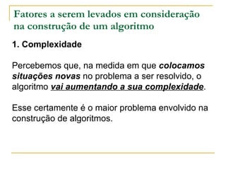 Fatores a serem levados em consideração na construção de um algoritmo 1. Complexidade Percebemos que, na medida em que  colocamos situações novas  no problema a ser resolvido, o algoritmo  vai aumentando a sua complexidade .  Esse certamente é o maior problema envolvido na construção de algoritmos. 