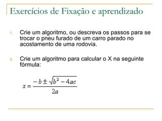 Exercícios de Fixação e aprendizado Crie um algoritmo, ou descreva os passos para se trocar o pneu furado de um carro parado no acostamento de uma rodovia. Crie um algoritmo para calcular o X na seguinte fórmula: 