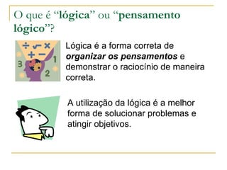 O que é “ lógica ” ou “ pensamento lógico ”? Lógica é a forma correta de  organizar os pensamentos  e demonstrar o raciocínio de maneira correta. A utilização da lógica é a melhor forma de solucionar problemas e atingir objetivos. 