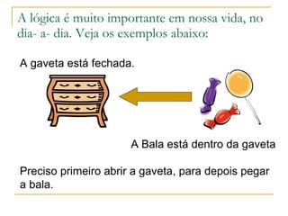 A lógica é muito importante em nossa vida, no dia- a- dia. Veja os exemplos abaixo: A gaveta está fechada. A Bala está dentro da gaveta Preciso primeiro abrir a gaveta, para depois pegar a bala. 