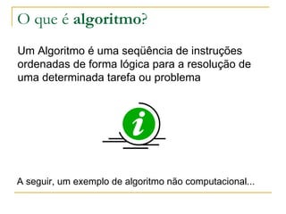 O que é  algoritmo ? Um Algoritmo é uma seqüência de instruções ordenadas de forma lógica para a resolução de uma determinada tarefa ou problema  A seguir, um exemplo de algoritmo não computacional... 