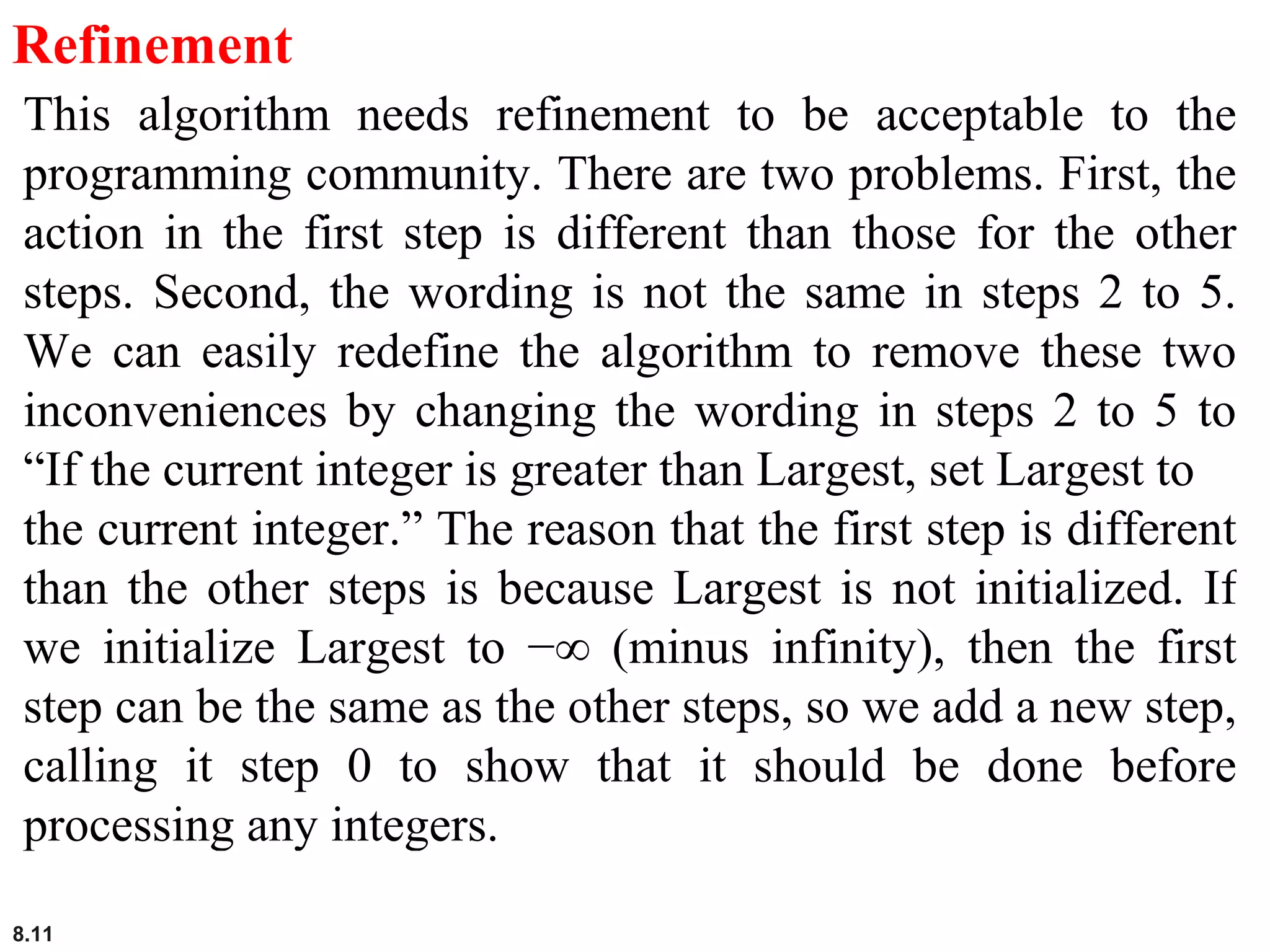 8.11
Refinement
This algorithm needs refinement to be acceptable to the
programming community. There are two problems. First, the
action in the first step is different than those for the other
steps. Second, the wording is not the same in steps 2 to 5.
We can easily redefine the algorithm to remove these two
inconveniences by changing the wording in steps 2 to 5 to
“If the current integer is greater than Largest, set Largest to
the current integer.” The reason that the first step is different
than the other steps is because Largest is not initialized. If
we initialize Largest to −∞ (minus infinity), then the first
step can be the same as the other steps, so we add a new step,
calling it step 0 to show that it should be done before
processing any integers.
 