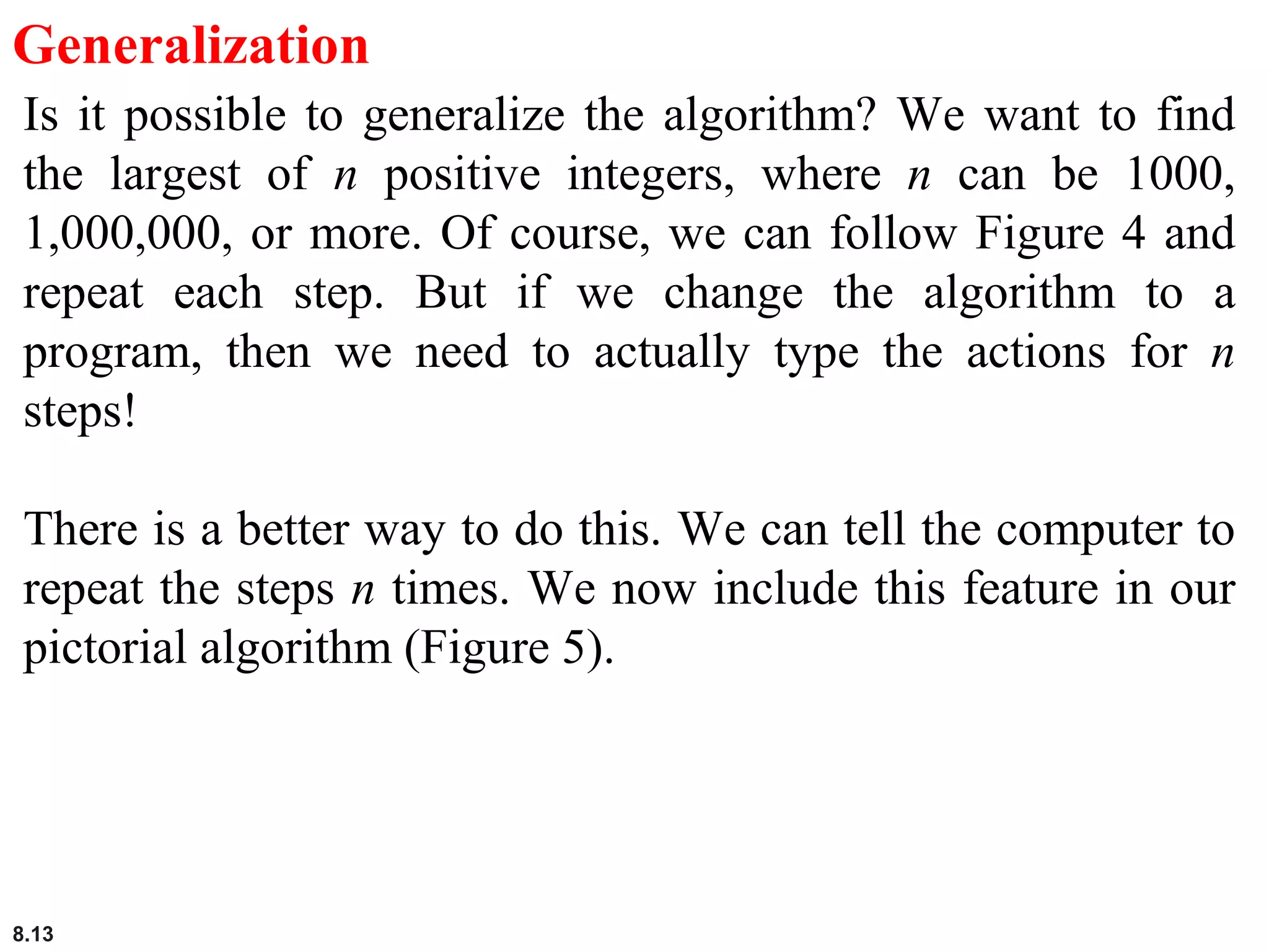 8.13
Generalization
Is it possible to generalize the algorithm? We want to find
the largest of n positive integers, where n can be 1000,
1,000,000, or more. Of course, we can follow Figure 4 and
repeat each step. But if we change the algorithm to a
program, then we need to actually type the actions for n
steps!
There is a better way to do this. We can tell the computer to
repeat the steps n times. We now include this feature in our
pictorial algorithm (Figure 5).
 
