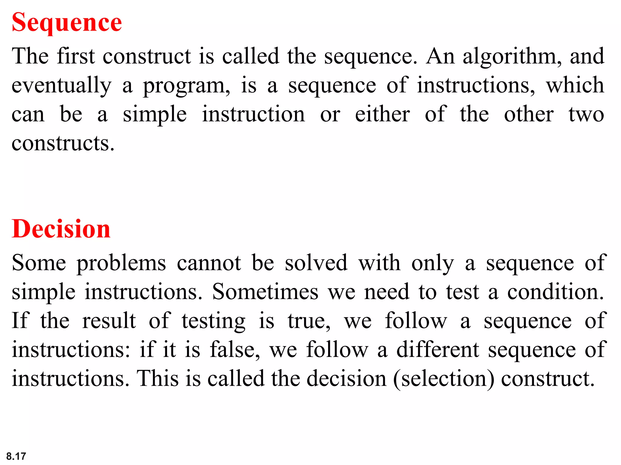 8.17
Sequence
The first construct is called the sequence. An algorithm, and
eventually a program, is a sequence of instructions, which
can be a simple instruction or either of the other two
constructs.
Decision
Some problems cannot be solved with only a sequence of
simple instructions. Sometimes we need to test a condition.
If the result of testing is true, we follow a sequence of
instructions: if it is false, we follow a different sequence of
instructions. This is called the decision (selection) construct.
 