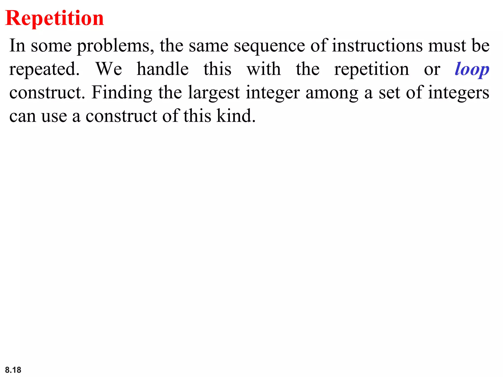 8.18
Repetition
In some problems, the same sequence of instructions must be
repeated. We handle this with the repetition or loop
construct. Finding the largest integer among a set of integers
can use a construct of this kind.
 
