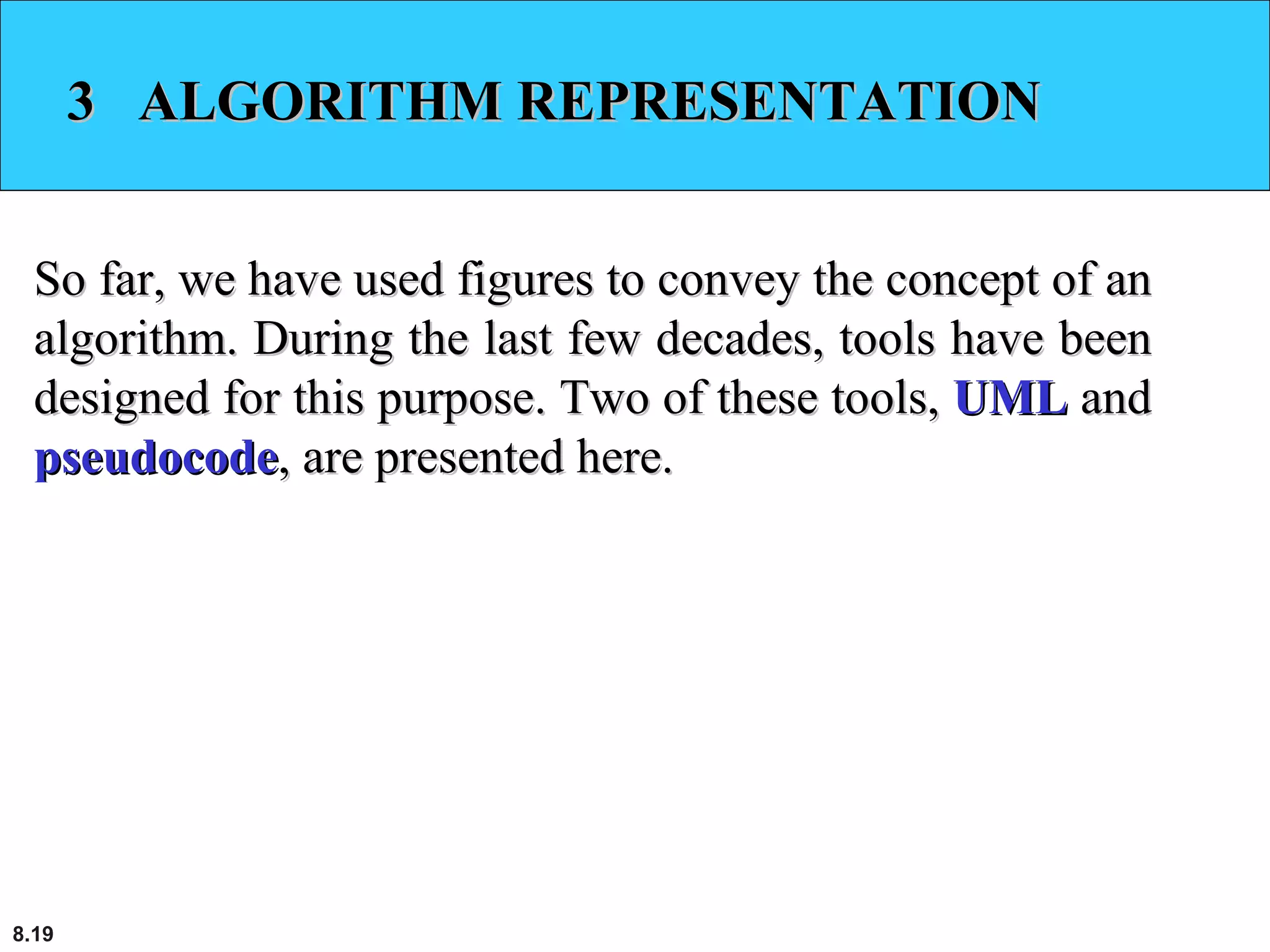 8.19
3 ALGORITHM REPRESENTATION3 ALGORITHM REPRESENTATION
So far, we have used figures to convey the concept of anSo far, we have used figures to convey the concept of an
algorithm. During the last few decades, tools have beenalgorithm. During the last few decades, tools have been
designed for this purpose. Two of these tools,designed for this purpose. Two of these tools, UMLUML andand
pseudocodepseudocode, are presented here., are presented here.
 