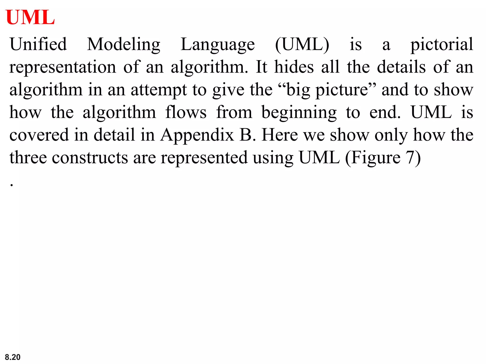 8.20
UML
Unified Modeling Language (UML) is a pictorial
representation of an algorithm. It hides all the details of an
algorithm in an attempt to give the “big picture” and to show
how the algorithm flows from beginning to end. UML is
covered in detail in Appendix B. Here we show only how the
three constructs are represented using UML (Figure 7)
.
 