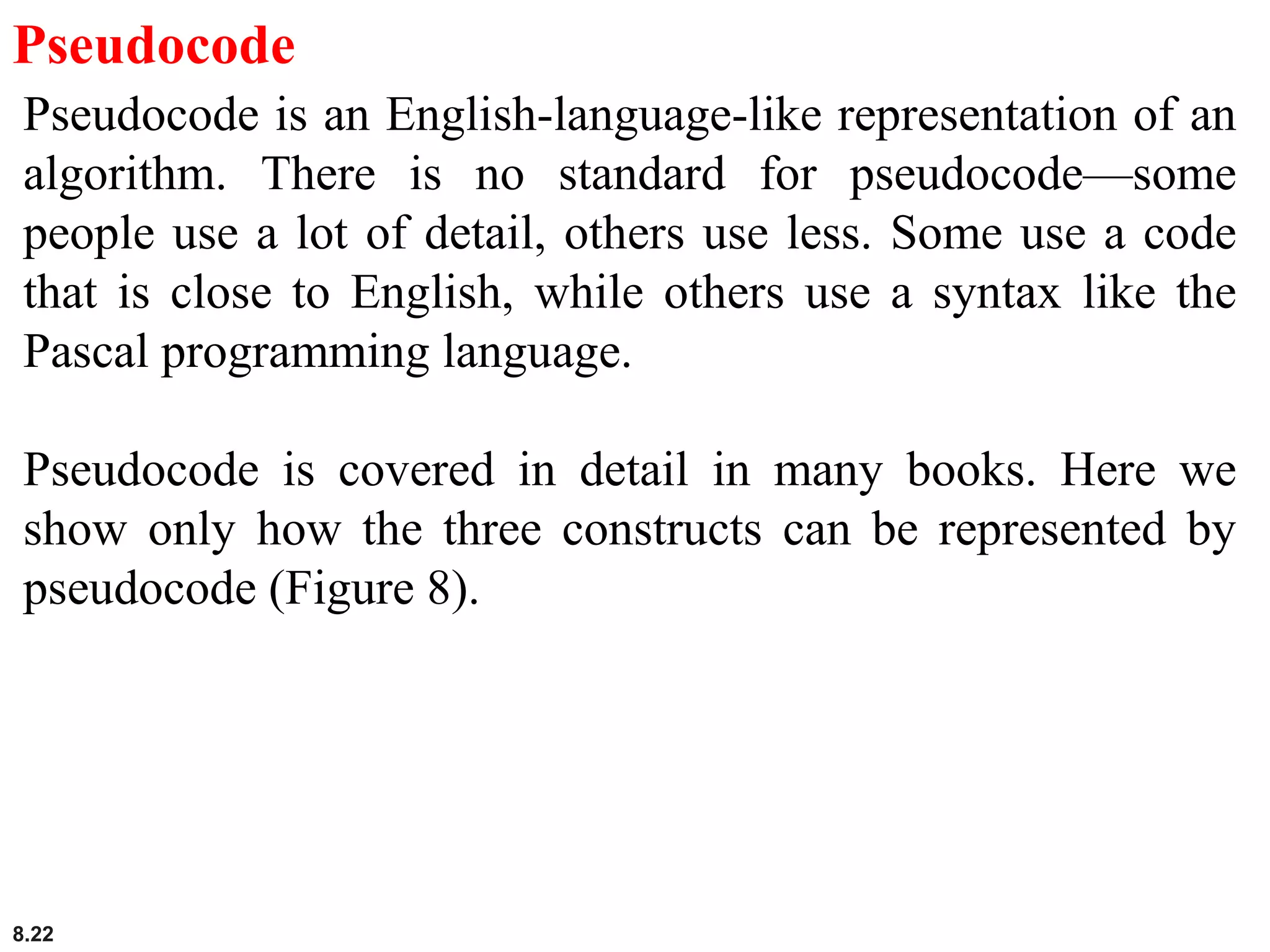 8.22
Pseudocode
Pseudocode is an English-language-like representation of an
algorithm. There is no standard for pseudocode—some
people use a lot of detail, others use less. Some use a code
that is close to English, while others use a syntax like the
Pascal programming language.
Pseudocode is covered in detail in many books. Here we
show only how the three constructs can be represented by
pseudocode (Figure 8).
 