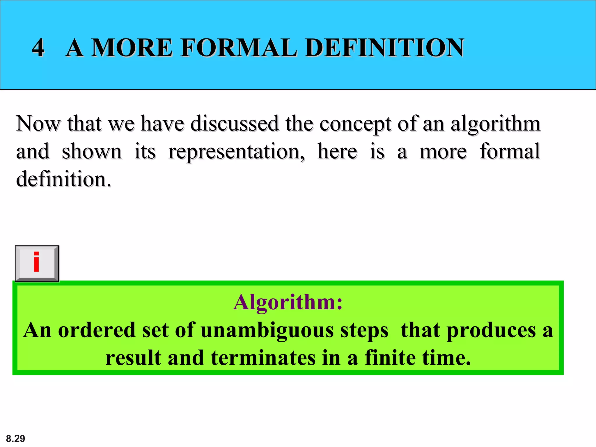 8.29
4 A MORE FORMAL DEFINITION4 A MORE FORMAL DEFINITION
Now that we have discussed the concept of an algorithmNow that we have discussed the concept of an algorithm
and shown its representation, here is a more formaland shown its representation, here is a more formal
definition.definition.
Algorithm:
An ordered set of unambiguous steps that produces a
result and terminates in a finite time.
i
 