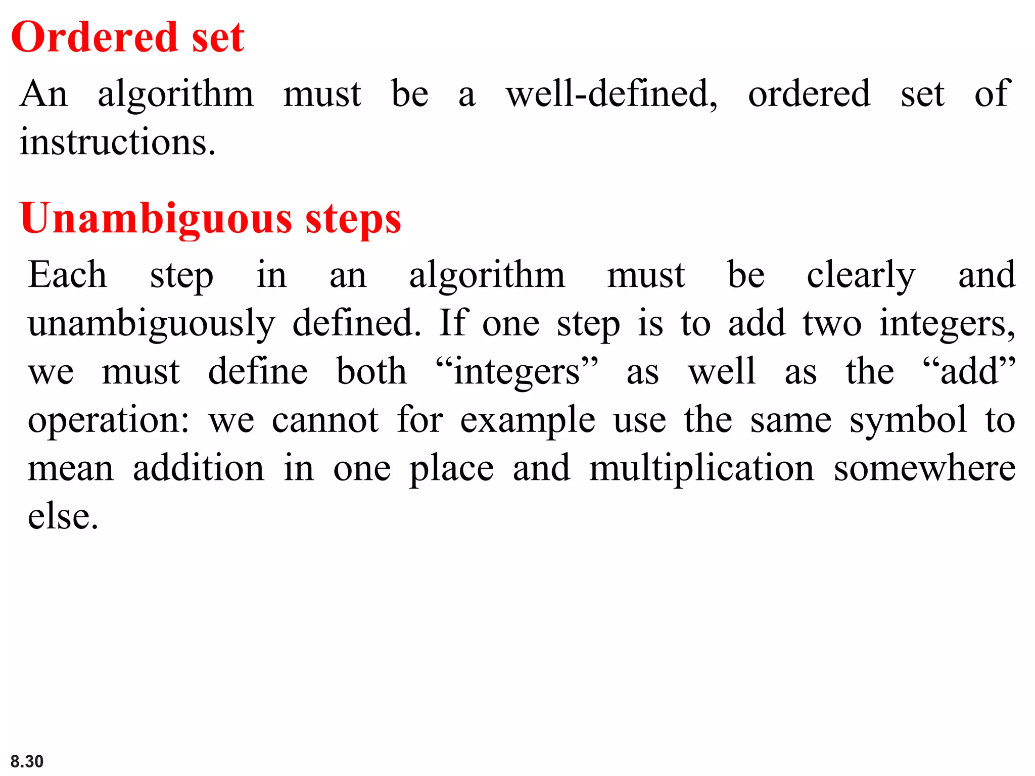 8.30
Ordered set
An algorithm must be a well-defined, ordered set of
instructions.
Unambiguous steps
Each step in an algorithm must be clearly and
unambiguously defined. If one step is to add two integers,
we must define both “integers” as well as the “add”
operation: we cannot for example use the same symbol to
mean addition in one place and multiplication somewhere
else.
 