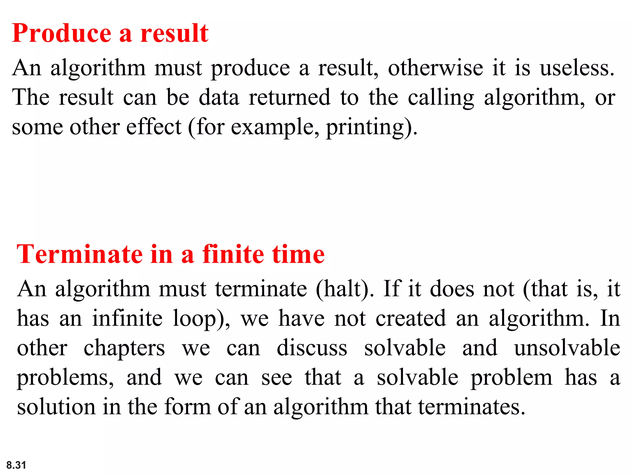 8.31
Produce a result
An algorithm must produce a result, otherwise it is useless.
The result can be data returned to the calling algorithm, or
some other effect (for example, printing).
Terminate in a finite time
An algorithm must terminate (halt). If it does not (that is, it
has an infinite loop), we have not created an algorithm. In
other chapters we can discuss solvable and unsolvable
problems, and we can see that a solvable problem has a
solution in the form of an algorithm that terminates.
 