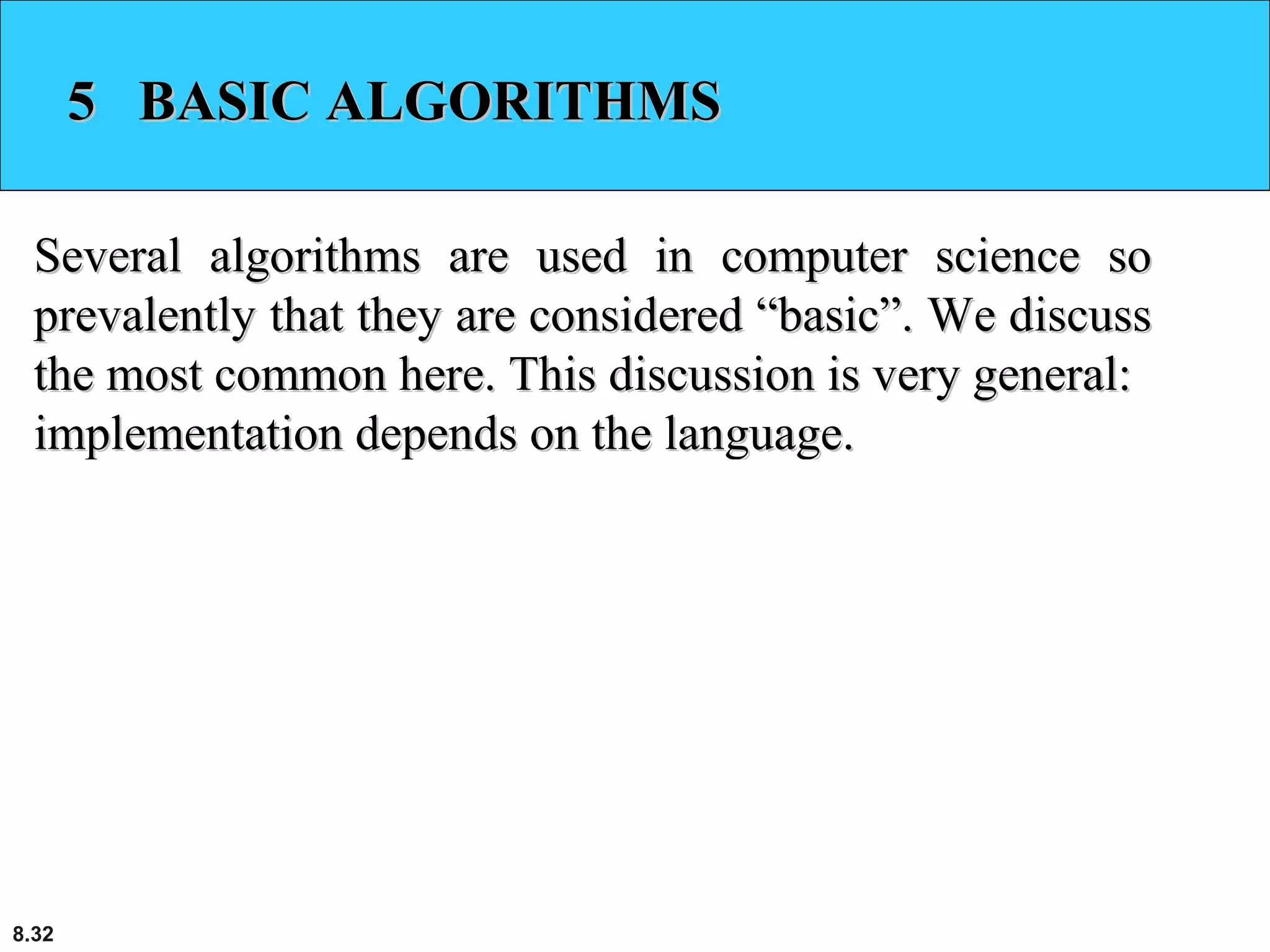 8.32
5 BASIC ALGORITHMS5 BASIC ALGORITHMS
Several algorithms are used in computer science soSeveral algorithms are used in computer science so
prevalently that they are considered “basic”. We discussprevalently that they are considered “basic”. We discuss
the most common here. This discussion is very general:the most common here. This discussion is very general:
implementation depends on the language.implementation depends on the language.
 