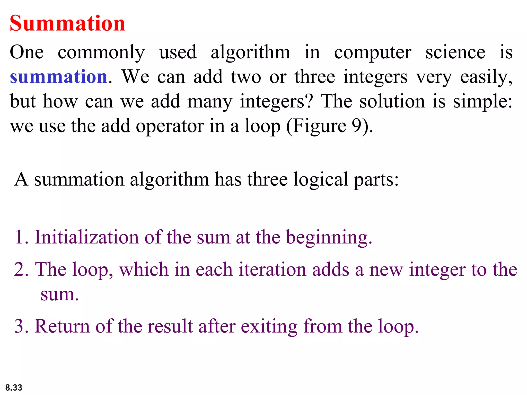 8.33
Summation
One commonly used algorithm in computer science is
summation. We can add two or three integers very easily,
but how can we add many integers? The solution is simple:
we use the add operator in a loop (Figure 9).
A summation algorithm has three logical parts:
1. Initialization of the sum at the beginning.
2. The loop, which in each iteration adds a new integer to the
sum.
3. Return of the result after exiting from the loop.
 