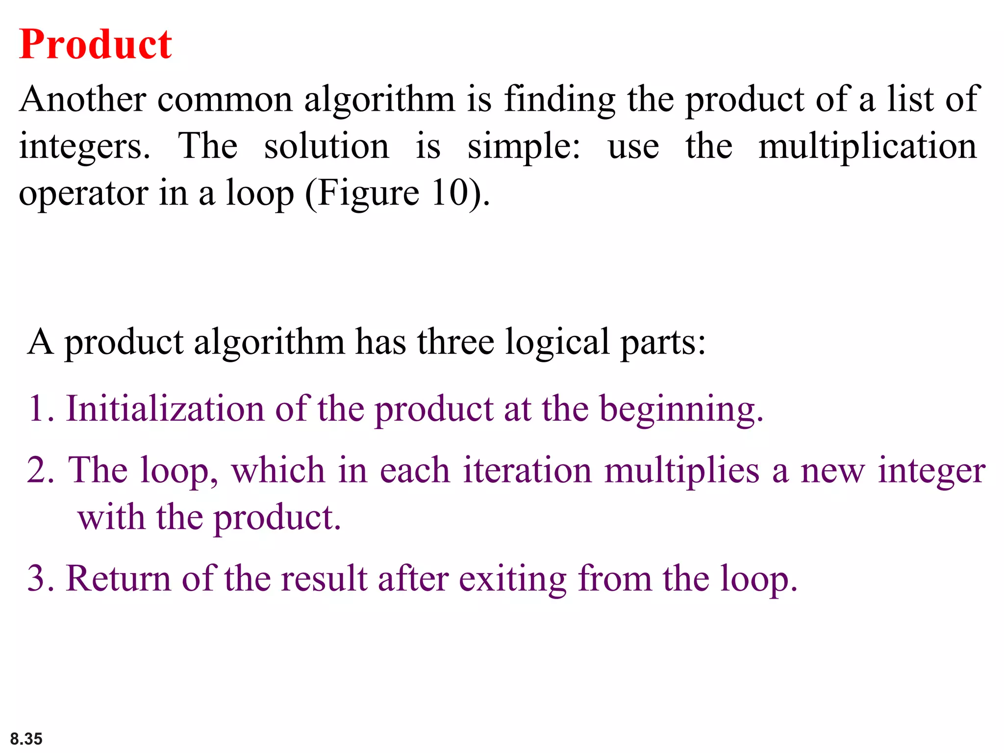 8.35
Product
Another common algorithm is finding the product of a list of
integers. The solution is simple: use the multiplication
operator in a loop (Figure 10).
A product algorithm has three logical parts:
1. Initialization of the product at the beginning.
2. The loop, which in each iteration multiplies a new integer
with the product.
3. Return of the result after exiting from the loop.
 