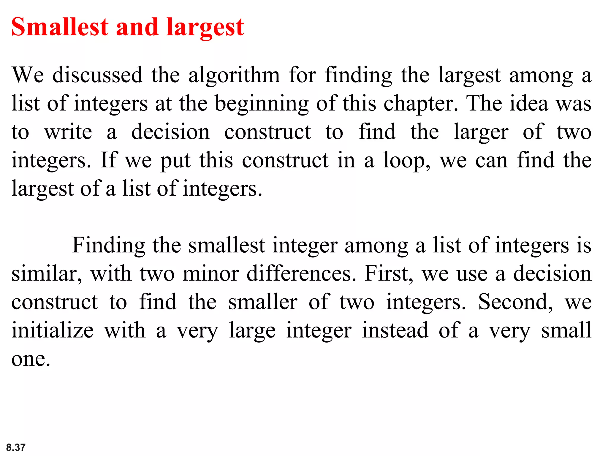 8.37
Smallest and largest
We discussed the algorithm for finding the largest among a
list of integers at the beginning of this chapter. The idea was
to write a decision construct to find the larger of two
integers. If we put this construct in a loop, we can find the
largest of a list of integers.
Finding the smallest integer among a list of integers is
similar, with two minor differences. First, we use a decision
construct to find the smaller of two integers. Second, we
initialize with a very large integer instead of a very small
one.
 
