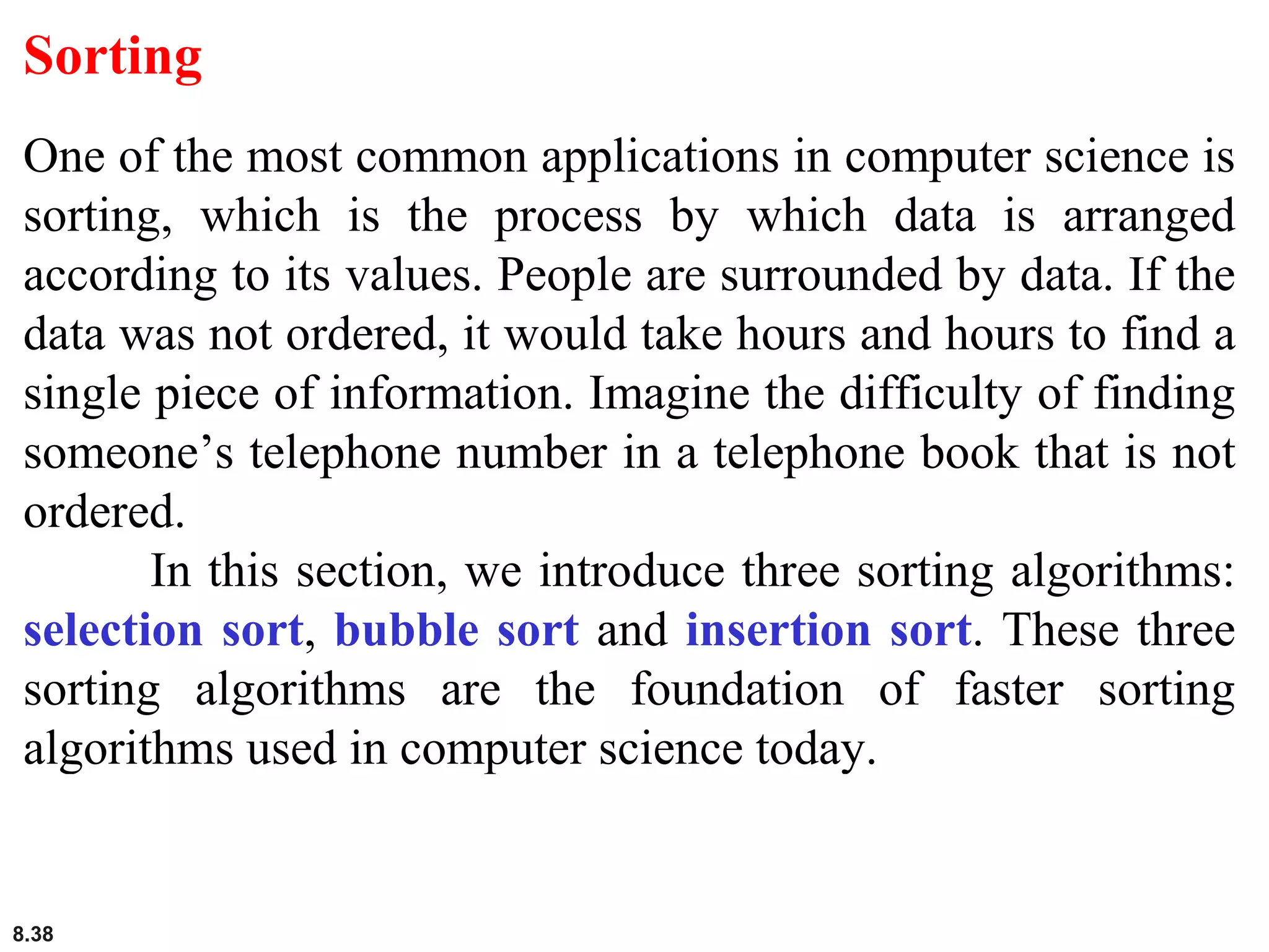 8.38
Sorting
One of the most common applications in computer science is
sorting, which is the process by which data is arranged
according to its values. People are surrounded by data. If the
data was not ordered, it would take hours and hours to find a
single piece of information. Imagine the difficulty of finding
someone’s telephone number in a telephone book that is not
ordered.
In this section, we introduce three sorting algorithms:
selection sort, bubble sort and insertion sort. These three
sorting algorithms are the foundation of faster sorting
algorithms used in computer science today.
 