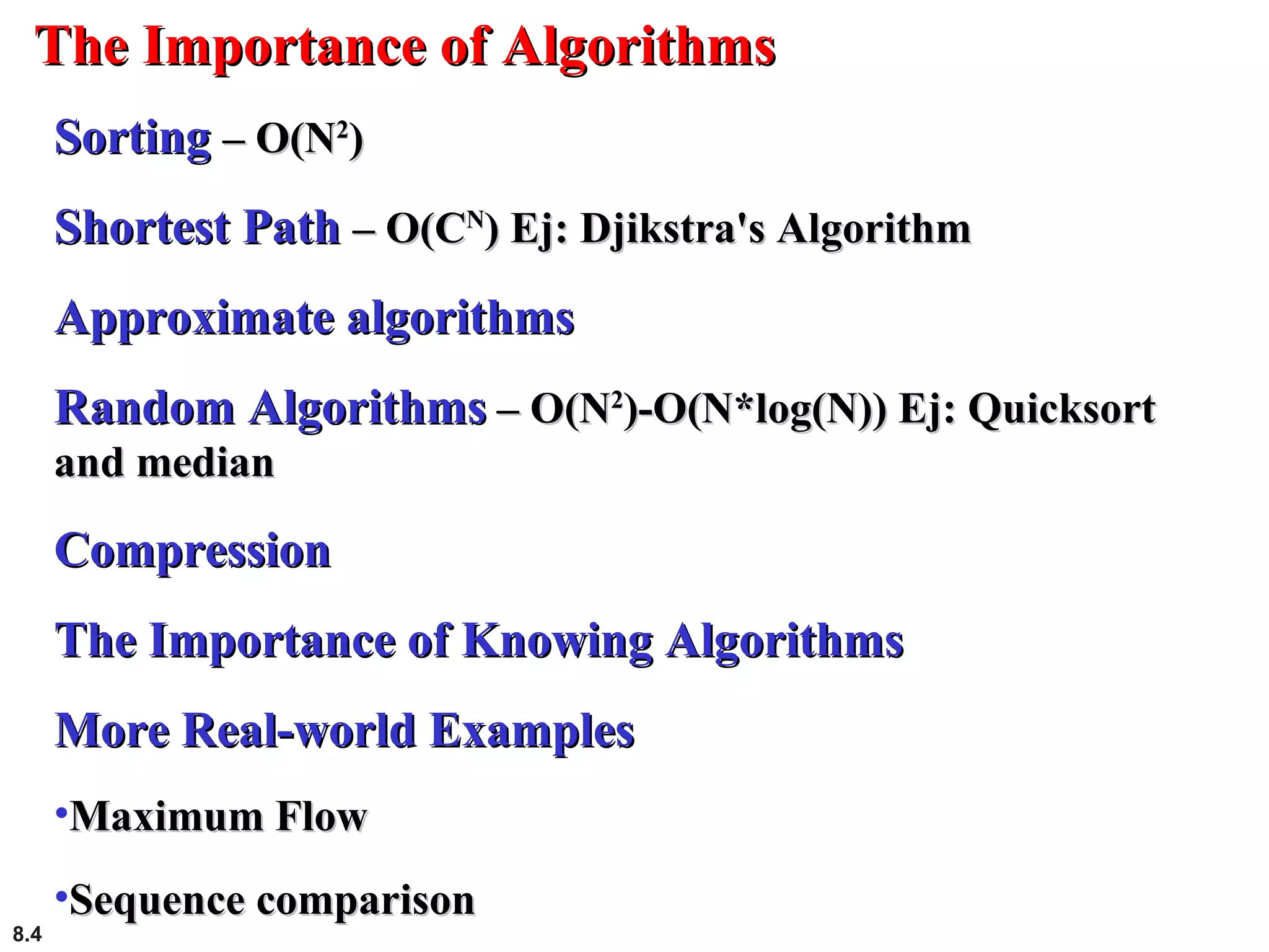 8.4
The Importance of AlgorithmsThe Importance of Algorithms
SortingSorting – O(N– O(N22
))
Shortest PathShortest Path – O(C– O(CNN
) Ej: Djikstra's Algorithm) Ej: Djikstra's Algorithm
Approximate algorithmsApproximate algorithms
Random AlgorithmsRandom Algorithms – O(N– O(N22
)-O(N*log(N)) Ej: Quicksort)-O(N*log(N)) Ej: Quicksort
and medianand median
CompressionCompression
The Importance of Knowing AlgorithmsThe Importance of Knowing Algorithms
More Real-world ExamplesMore Real-world Examples
•Maximum FlowMaximum Flow
•Sequence comparisonSequence comparison
 