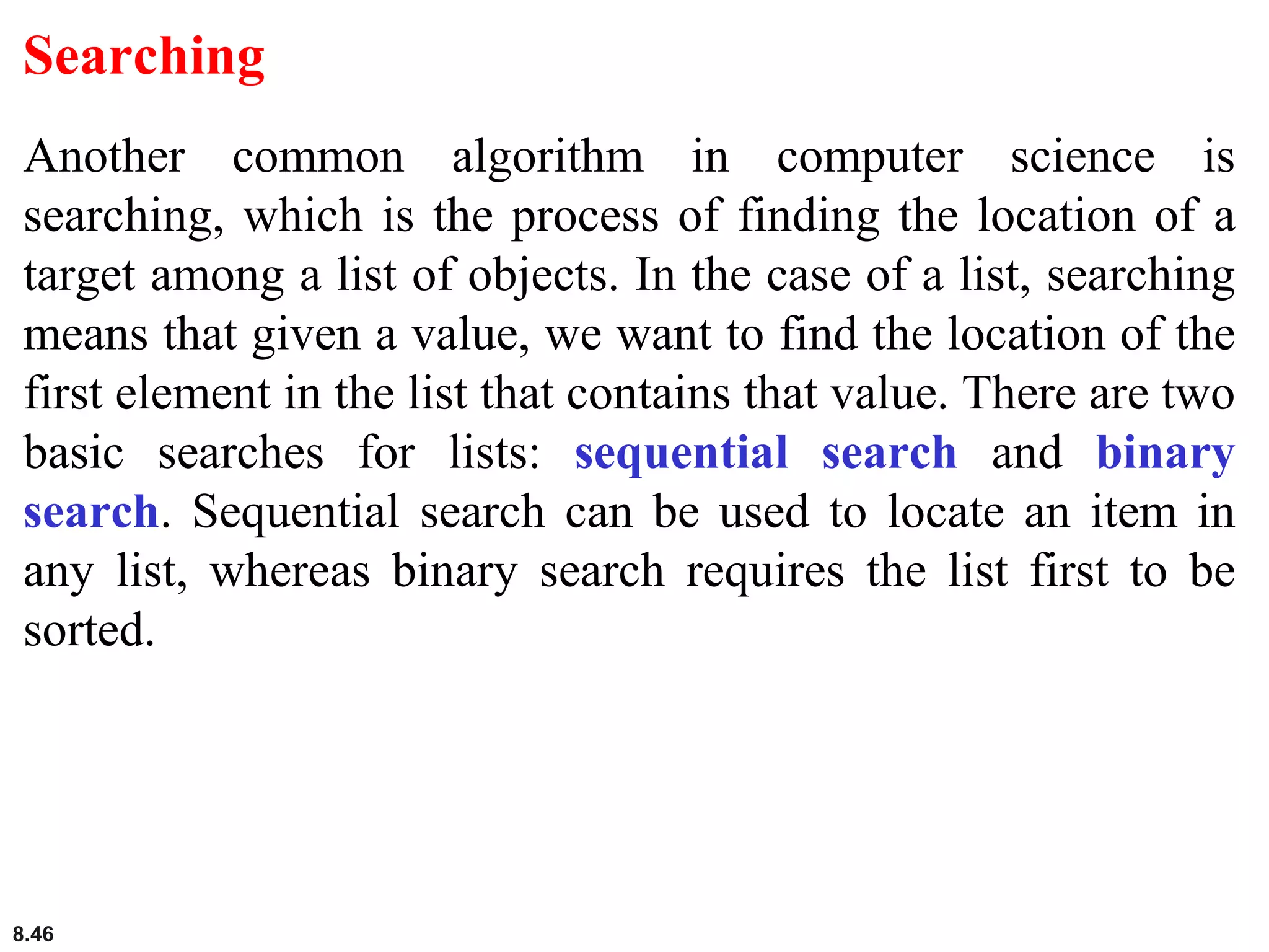 8.46
Searching
Another common algorithm in computer science is
searching, which is the process of finding the location of a
target among a list of objects. In the case of a list, searching
means that given a value, we want to find the location of the
first element in the list that contains that value. There are two
basic searches for lists: sequential search and binary
search. Sequential search can be used to locate an item in
any list, whereas binary search requires the list first to be
sorted.
 