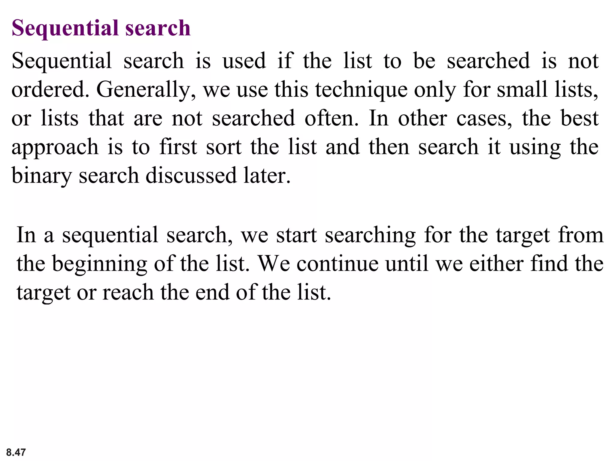 8.47
Sequential search
Sequential search is used if the list to be searched is not
ordered. Generally, we use this technique only for small lists,
or lists that are not searched often. In other cases, the best
approach is to first sort the list and then search it using the
binary search discussed later.
In a sequential search, we start searching for the target from
the beginning of the list. We continue until we either find the
target or reach the end of the list.
 
