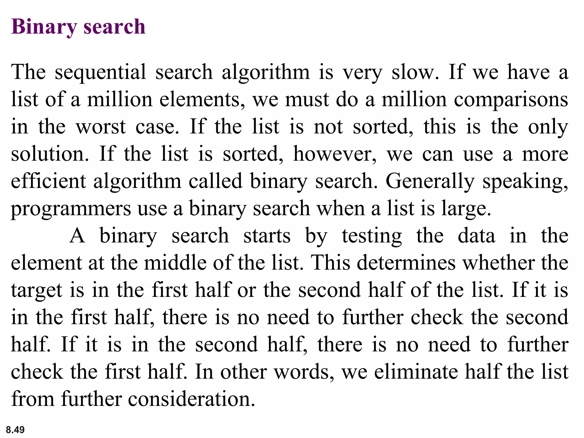 8.49
Binary search
The sequential search algorithm is very slow. If we have a
list of a million elements, we must do a million comparisons
in the worst case. If the list is not sorted, this is the only
solution. If the list is sorted, however, we can use a more
efficient algorithm called binary search. Generally speaking,
programmers use a binary search when a list is large.
A binary search starts by testing the data in the
element at the middle of the list. This determines whether the
target is in the first half or the second half of the list. If it is
in the first half, there is no need to further check the second
half. If it is in the second half, there is no need to further
check the first half. In other words, we eliminate half the list
from further consideration.
 