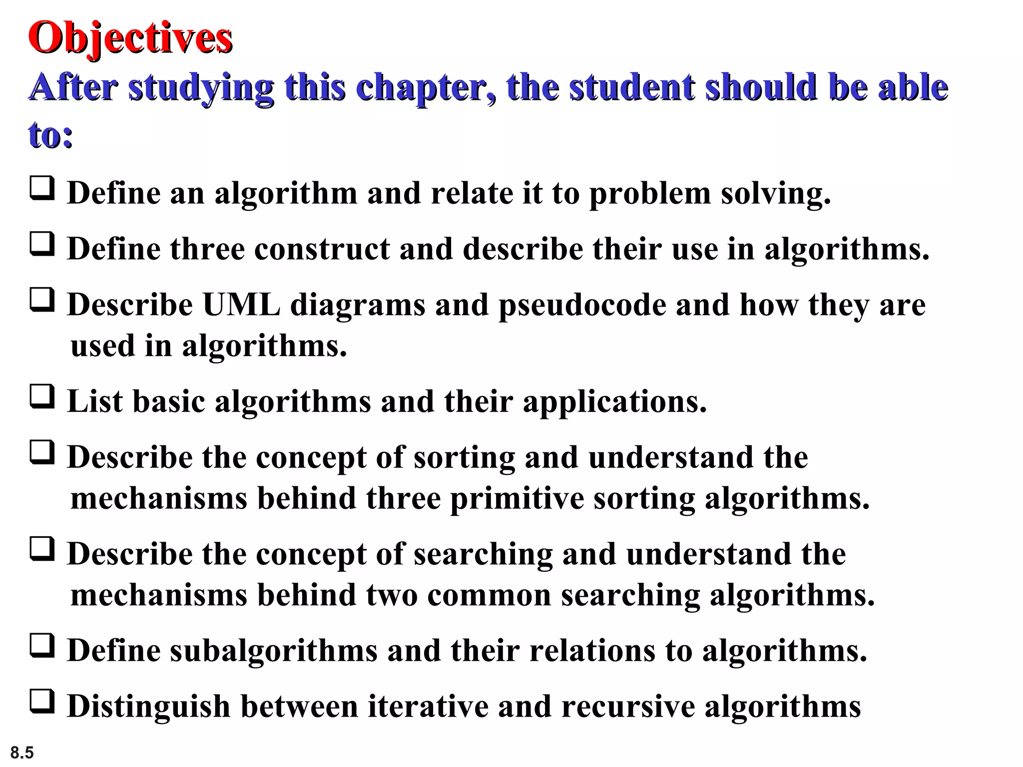 8.5
 Define an algorithm and relate it to problem solving.
 Define three construct and describe their use in algorithms.
 Describe UML diagrams and pseudocode and how they are
used in algorithms.
 List basic algorithms and their applications.
 Describe the concept of sorting and understand the
mechanisms behind three primitive sorting algorithms.
 Describe the concept of searching and understand the
mechanisms behind two common searching algorithms.
 Define subalgorithms and their relations to algorithms.
 Distinguish between iterative and recursive algorithms
ObjectivesObjectives
After studying this chapter, the student should be ableAfter studying this chapter, the student should be able
to:to:
 
