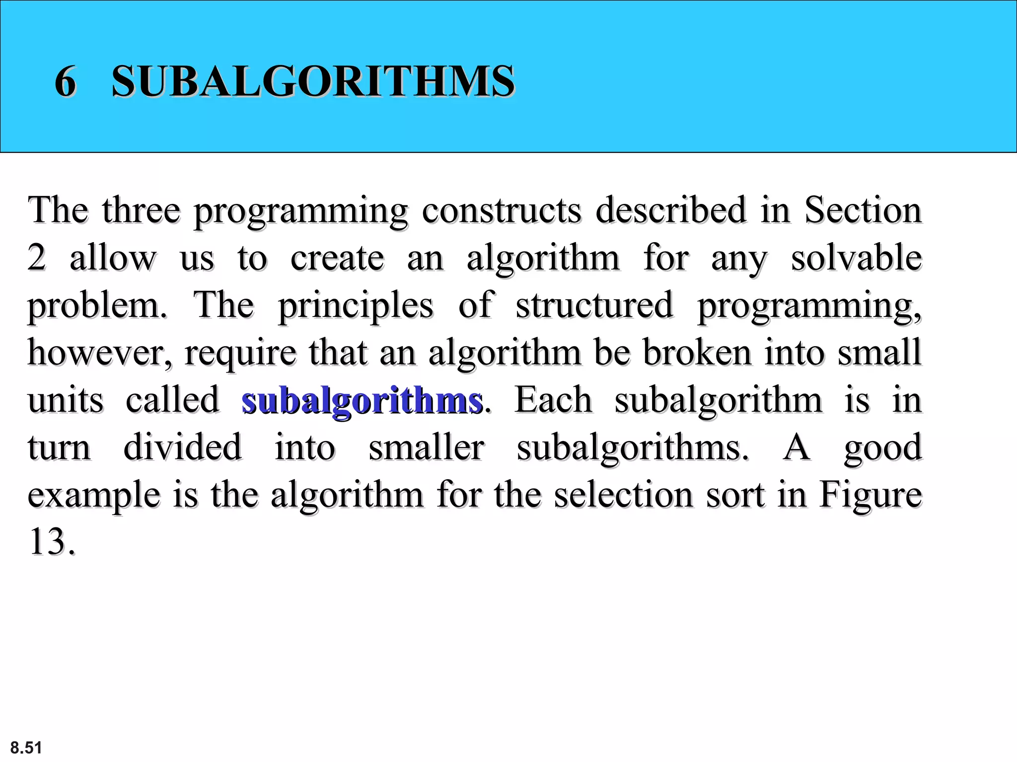 8.51
6 SUBALGORITHMS6 SUBALGORITHMS
The three programming constructs described in SectionThe three programming constructs described in Section
2 allow us to create an algorithm for any solvable2 allow us to create an algorithm for any solvable
problem. The principles of structured programming,problem. The principles of structured programming,
however, require that an algorithm be broken into smallhowever, require that an algorithm be broken into small
units calledunits called subalgorithmssubalgorithms. Each subalgorithm is in. Each subalgorithm is in
turn divided into smaller subalgorithms. A goodturn divided into smaller subalgorithms. A good
example is the algorithm for the selection sort in Figureexample is the algorithm for the selection sort in Figure
13.13.
 