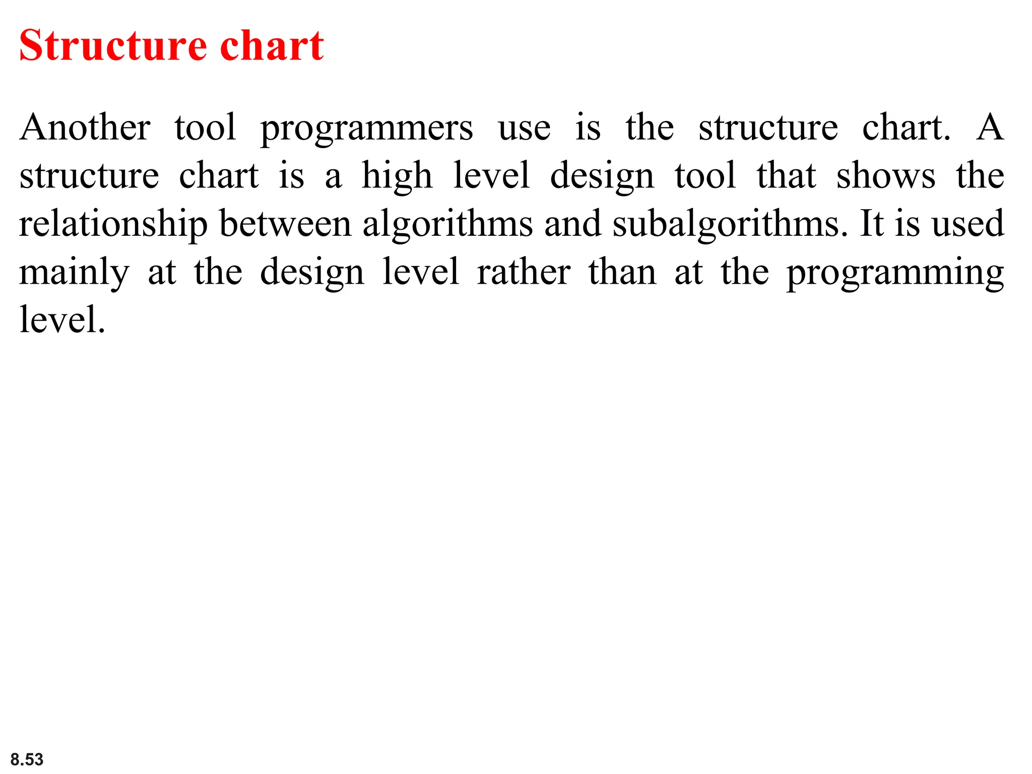 8.53
Structure chart
Another tool programmers use is the structure chart. A
structure chart is a high level design tool that shows the
relationship between algorithms and subalgorithms. It is used
mainly at the design level rather than at the programming
level.
 