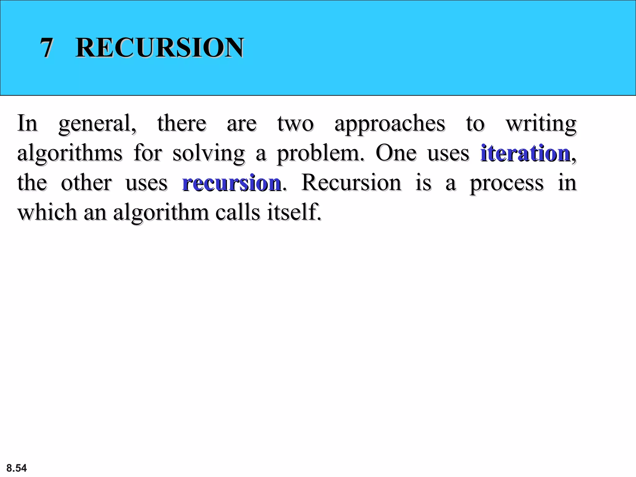 8.54
7 RECURSION7 RECURSION
In general, there are two approaches to writingIn general, there are two approaches to writing
algorithms for solving a problem. One usesalgorithms for solving a problem. One uses iterationiteration,,
the other usesthe other uses recursionrecursion. Recursion is a process in. Recursion is a process in
which an algorithm calls itself.which an algorithm calls itself.
 