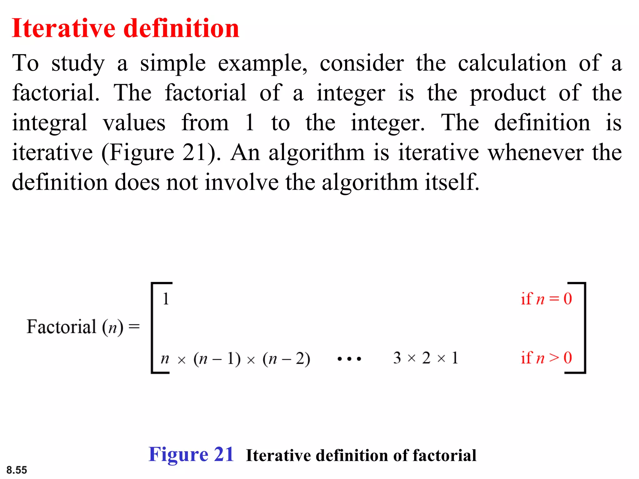 8.55
Iterative definition
To study a simple example, consider the calculation of a
factorial. The factorial of a integer is the product of the
integral values from 1 to the integer. The definition is
iterative (Figure 21). An algorithm is iterative whenever the
definition does not involve the algorithm itself.
Figure 21 Iterative definition of factorial
 