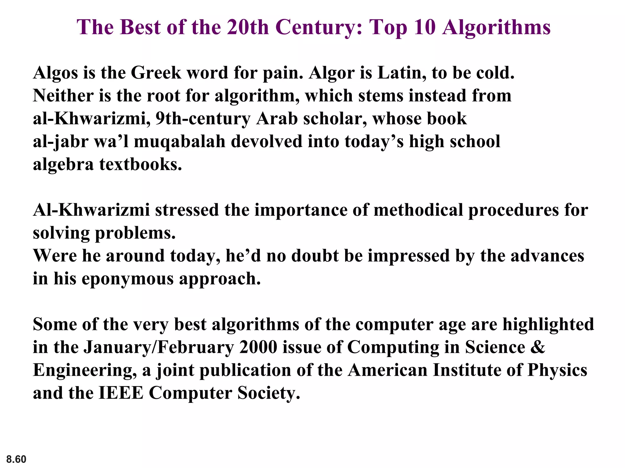 8.60
The Best of the 20th Century: Top 10 Algorithms
Algos is the Greek word for pain. Algor is Latin, to be cold.
Neither is the root for algorithm, which stems instead from
al-Khwarizmi, 9th-century Arab scholar, whose book
al-jabr wa’l muqabalah devolved into today’s high school
algebra textbooks.
Al-Khwarizmi stressed the importance of methodical procedures for
solving problems.
Were he around today, he’d no doubt be impressed by the advances
in his eponymous approach.
Some of the very best algorithms of the computer age are highlighted
in the January/February 2000 issue of Computing in Science &
Engineering, a joint publication of the American Institute of Physics
and the IEEE Computer Society.
 