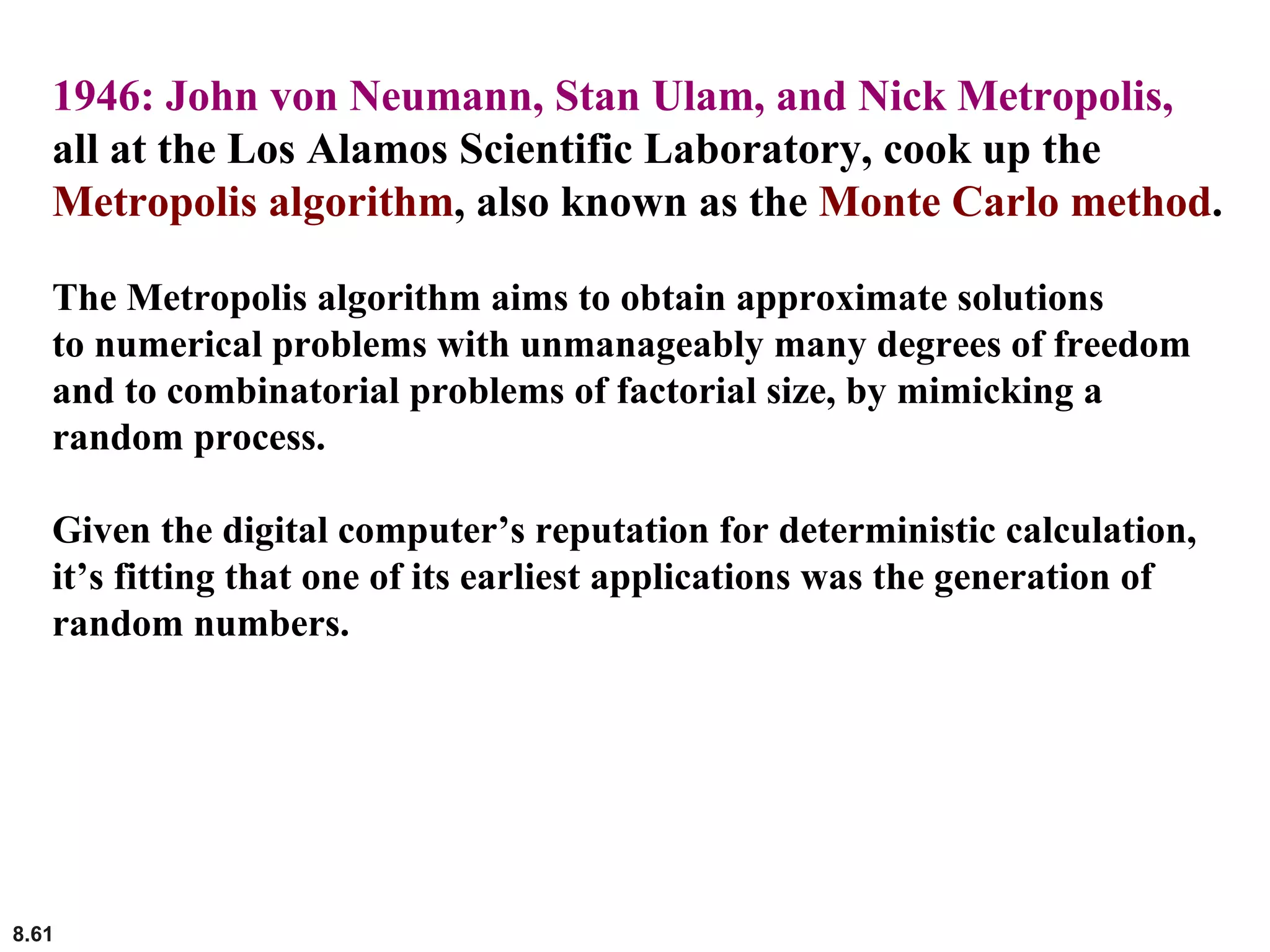 8.61
1946: John von Neumann, Stan Ulam, and Nick Metropolis,
all at the Los Alamos Scientific Laboratory, cook up the
Metropolis algorithm, also known as the Monte Carlo method.
The Metropolis algorithm aims to obtain approximate solutions
to numerical problems with unmanageably many degrees of freedom
and to combinatorial problems of factorial size, by mimicking a
random process.
Given the digital computer’s reputation for deterministic calculation,
it’s fitting that one of its earliest applications was the generation of
random numbers.
 
