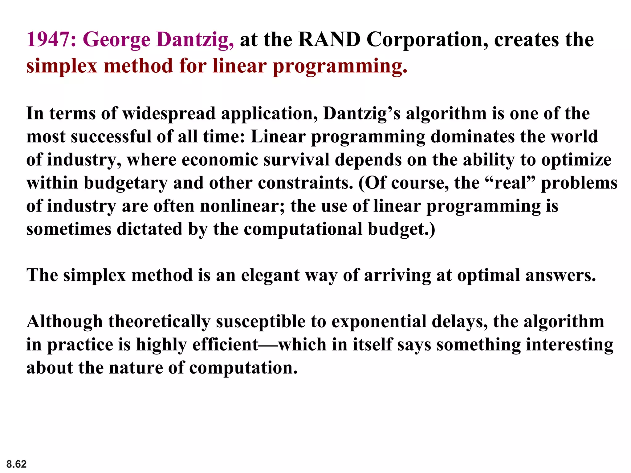 8.62
1947: George Dantzig, at the RAND Corporation, creates the
simplex method for linear programming.
In terms of widespread application, Dantzig’s algorithm is one of the
most successful of all time: Linear programming dominates the world
of industry, where economic survival depends on the ability to optimize
within budgetary and other constraints. (Of course, the “real” problems
of industry are often nonlinear; the use of linear programming is
sometimes dictated by the computational budget.)
The simplex method is an elegant way of arriving at optimal answers.
Although theoretically susceptible to exponential delays, the algorithm
in practice is highly efficient—which in itself says something interesting
about the nature of computation.
 