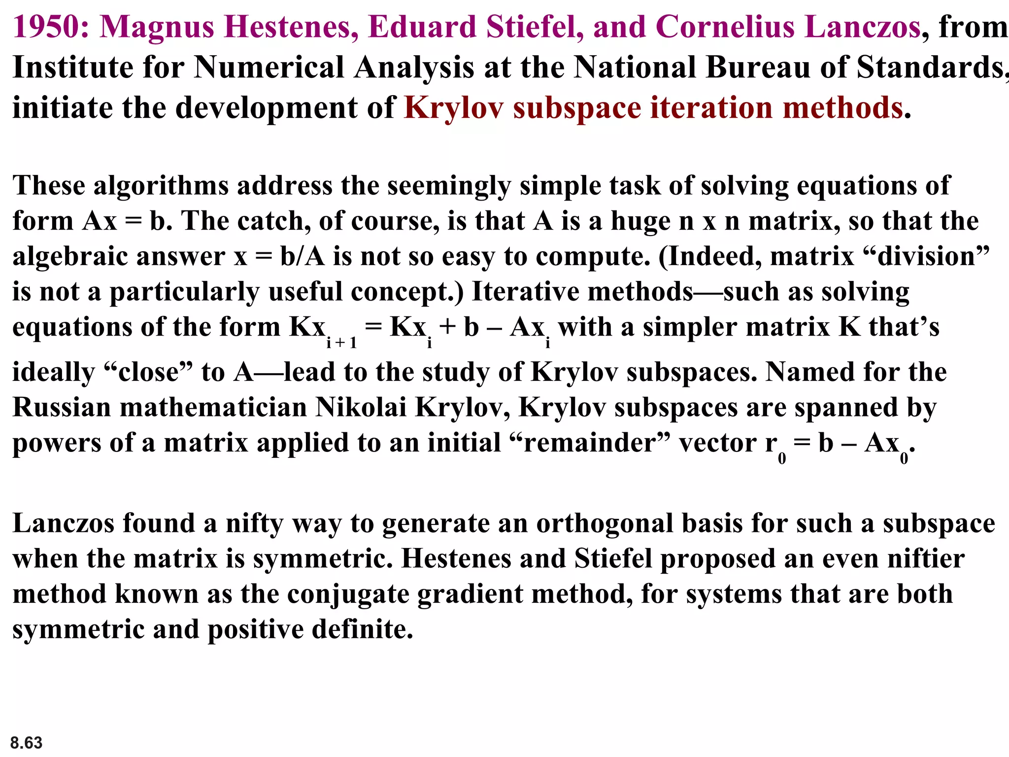 8.63
1950: Magnus Hestenes, Eduard Stiefel, and Cornelius Lanczos, from
Institute for Numerical Analysis at the National Bureau of Standards,
initiate the development of Krylov subspace iteration methods.
These algorithms address the seemingly simple task of solving equations of
form Ax = b. The catch, of course, is that A is a huge n x n matrix, so that the
algebraic answer x = b/A is not so easy to compute. (Indeed, matrix “division”
is not a particularly useful concept.) Iterative methods—such as solving
equations of the form Kxi + 1
= Kxi
+ b – Axi
with a simpler matrix K that’s
ideally “close” to A—lead to the study of Krylov subspaces. Named for the
Russian mathematician Nikolai Krylov, Krylov subspaces are spanned by
powers of a matrix applied to an initial “remainder” vector r0
= b – Ax0
.
Lanczos found a nifty way to generate an orthogonal basis for such a subspace
when the matrix is symmetric. Hestenes and Stiefel proposed an even niftier
method known as the conjugate gradient method, for systems that are both
symmetric and positive definite.
 