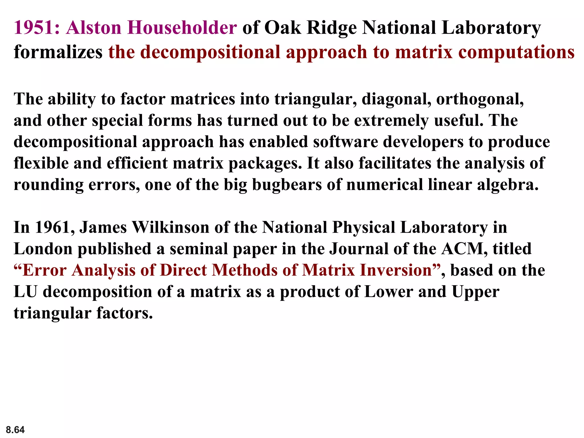 8.64
1951: Alston Householder of Oak Ridge National Laboratory
formalizes the decompositional approach to matrix computations
The ability to factor matrices into triangular, diagonal, orthogonal,
and other special forms has turned out to be extremely useful. The
decompositional approach has enabled software developers to produce
flexible and efficient matrix packages. It also facilitates the analysis of
rounding errors, one of the big bugbears of numerical linear algebra.
In 1961, James Wilkinson of the National Physical Laboratory in
London published a seminal paper in the Journal of the ACM, titled
“Error Analysis of Direct Methods of Matrix Inversion”, based on the
LU decomposition of a matrix as a product of Lower and Upper
triangular factors.
 