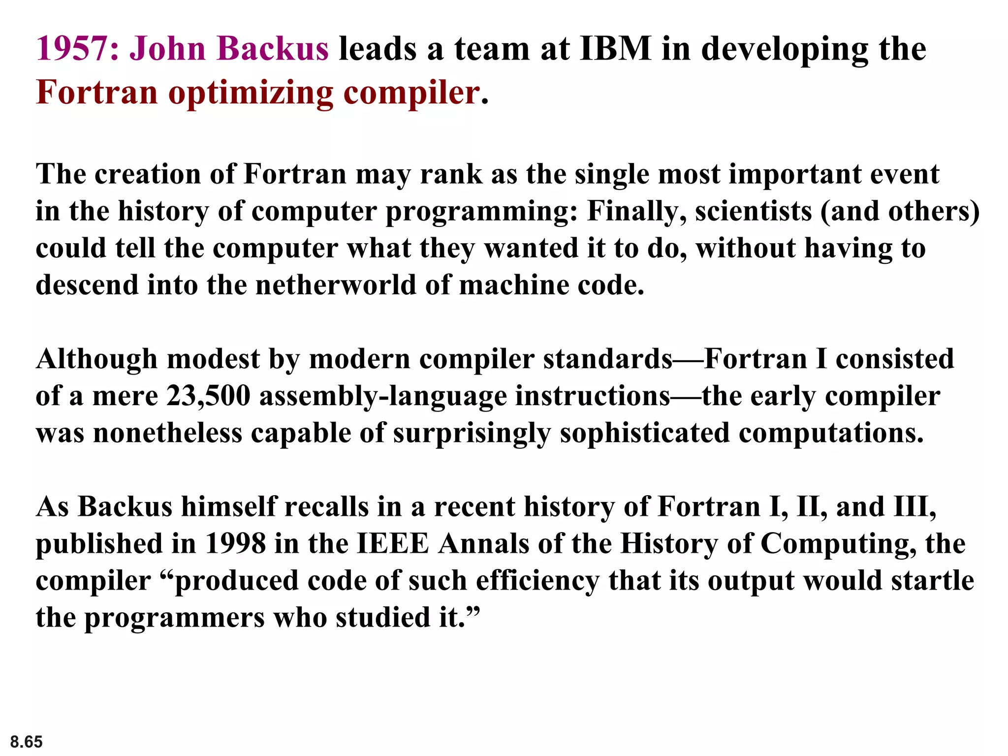 8.65
1957: John Backus leads a team at IBM in developing the
Fortran optimizing compiler.
The creation of Fortran may rank as the single most important event
in the history of computer programming: Finally, scientists (and others)
could tell the computer what they wanted it to do, without having to
descend into the netherworld of machine code.
Although modest by modern compiler standards—Fortran I consisted
of a mere 23,500 assembly-language instructions—the early compiler
was nonetheless capable of surprisingly sophisticated computations.
As Backus himself recalls in a recent history of Fortran I, II, and III,
published in 1998 in the IEEE Annals of the History of Computing, the
compiler “produced code of such efficiency that its output would startle
the programmers who studied it.”
 
