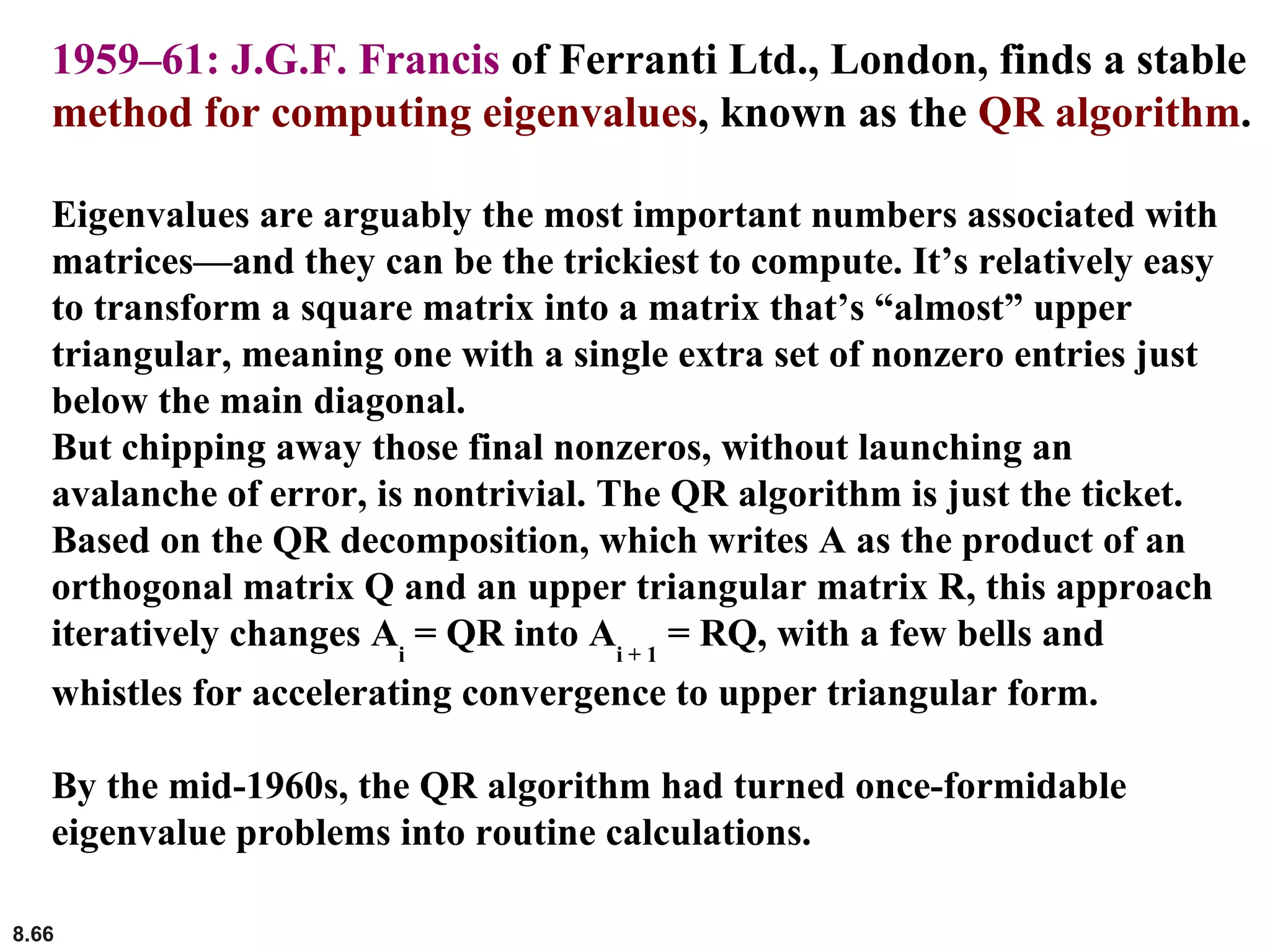 8.66
1959–61: J.G.F. Francis of Ferranti Ltd., London, finds a stable
method for computing eigenvalues, known as the QR algorithm.
Eigenvalues are arguably the most important numbers associated with
matrices—and they can be the trickiest to compute. It’s relatively easy
to transform a square matrix into a matrix that’s “almost” upper
triangular, meaning one with a single extra set of nonzero entries just
below the main diagonal.
But chipping away those final nonzeros, without launching an
avalanche of error, is nontrivial. The QR algorithm is just the ticket.
Based on the QR decomposition, which writes A as the product of an
orthogonal matrix Q and an upper triangular matrix R, this approach
iteratively changes Ai
= QR into Ai + 1
= RQ, with a few bells and
whistles for accelerating convergence to upper triangular form.
By the mid-1960s, the QR algorithm had turned once-formidable
eigenvalue problems into routine calculations.
 