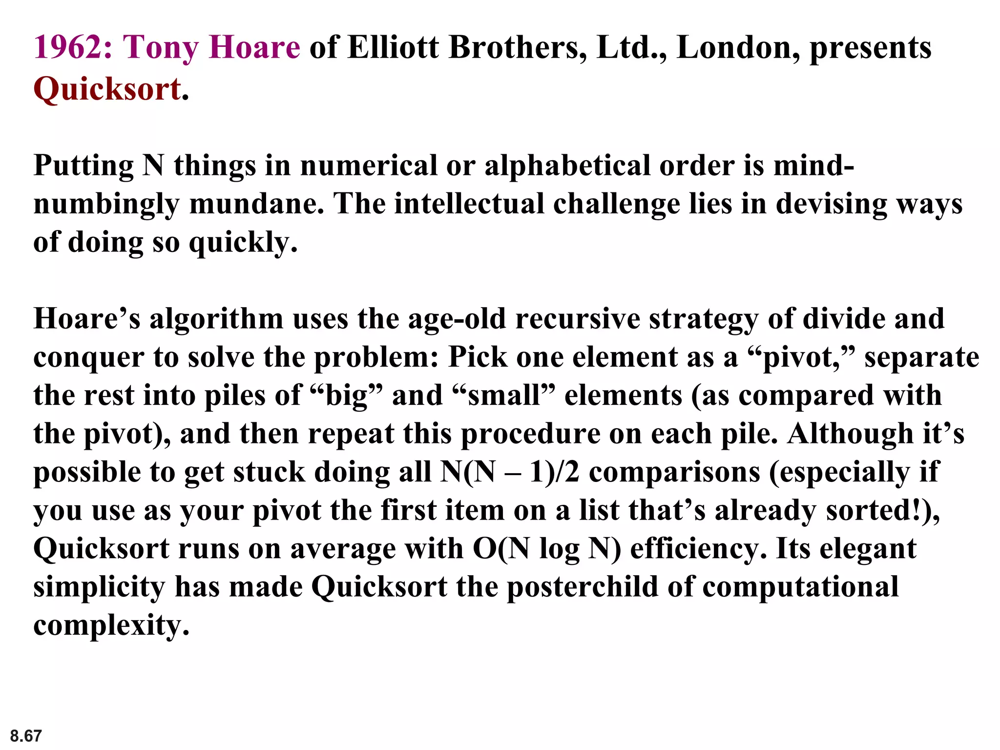 8.67
1962: Tony Hoare of Elliott Brothers, Ltd., London, presents
Quicksort.
Putting N things in numerical or alphabetical order is mind-
numbingly mundane. The intellectual challenge lies in devising ways
of doing so quickly.
Hoare’s algorithm uses the age-old recursive strategy of divide and
conquer to solve the problem: Pick one element as a “pivot,” separate
the rest into piles of “big” and “small” elements (as compared with
the pivot), and then repeat this procedure on each pile. Although it’s
possible to get stuck doing all N(N – 1)/2 comparisons (especially if
you use as your pivot the first item on a list that’s already sorted!),
Quicksort runs on average with O(N log N) efficiency. Its elegant
simplicity has made Quicksort the posterchild of computational
complexity.
 
