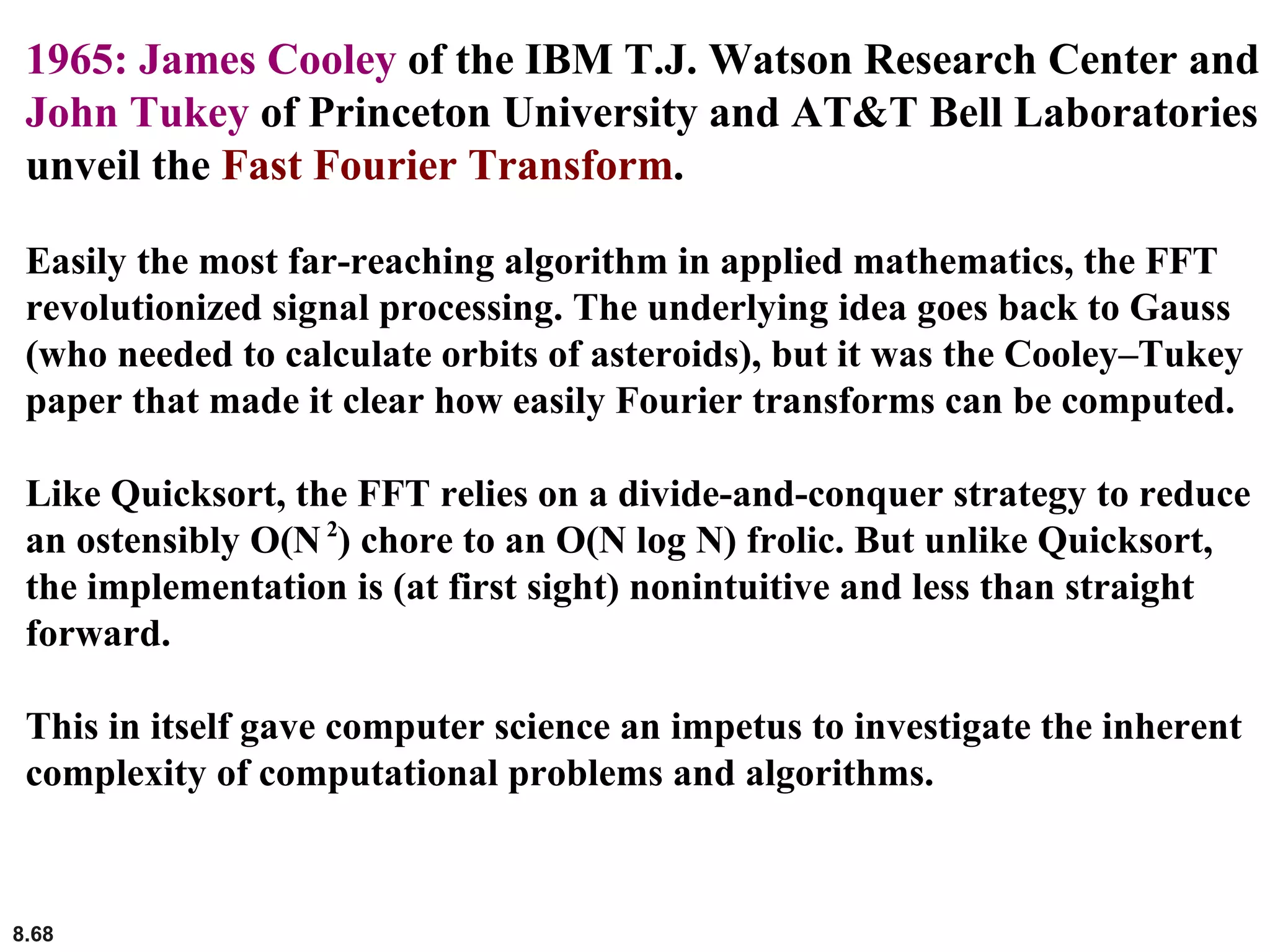 8.68
1965: James Cooley of the IBM T.J. Watson Research Center and
John Tukey of Princeton University and AT&T Bell Laboratories
unveil the Fast Fourier Transform.
Easily the most far-reaching algorithm in applied mathematics, the FFT
revolutionized signal processing. The underlying idea goes back to Gauss
(who needed to calculate orbits of asteroids), but it was the Cooley–Tukey
paper that made it clear how easily Fourier transforms can be computed.
Like Quicksort, the FFT relies on a divide-and-conquer strategy to reduce
an ostensibly O(N2
) chore to an O(N log N) frolic. But unlike Quicksort,
the implementation is (at first sight) nonintuitive and less than straight
forward.
This in itself gave computer science an impetus to investigate the inherent
complexity of computational problems and algorithms.
 