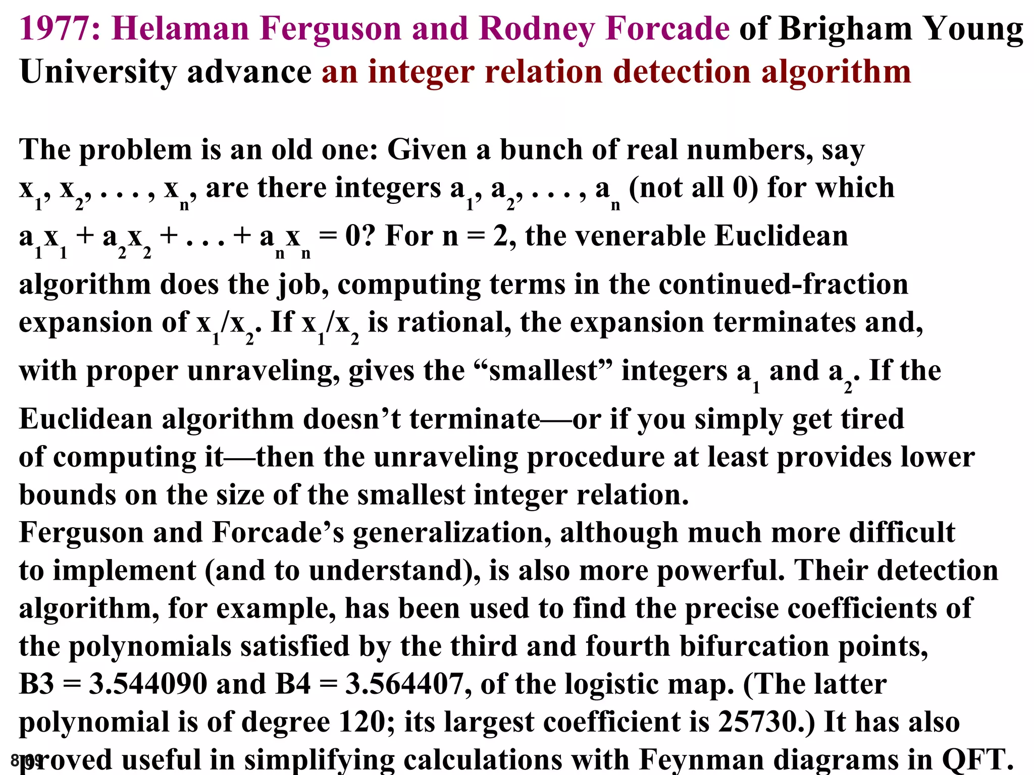 8.69
1977: Helaman Ferguson and Rodney Forcade of Brigham Young
University advance an integer relation detection algorithm
The problem is an old one: Given a bunch of real numbers, say
x1
, x2
, . . . , xn
, are there integers a1
, a2
, . . . , an
(not all 0) for which
a1
x1
+ a2
x2
+ . . . + an
xn
= 0? For n = 2, the venerable Euclidean
algorithm does the job, computing terms in the continued-fraction
expansion of x1
/x2
. If x1
/x2
is rational, the expansion terminates and,
with proper unraveling, gives the “smallest” integers a1
and a2
. If the
Euclidean algorithm doesn’t terminate—or if you simply get tired
of computing it—then the unraveling procedure at least provides lower
bounds on the size of the smallest integer relation.
Ferguson and Forcade’s generalization, although much more difficult
to implement (and to understand), is also more powerful. Their detection
algorithm, for example, has been used to find the precise coefficients of
the polynomials satisfied by the third and fourth bifurcation points,
B3 = 3.544090 and B4 = 3.564407, of the logistic map. (The latter
polynomial is of degree 120; its largest coefficient is 25730.) It has also
proved useful in simplifying calculations with Feynman diagrams in QFT.
 