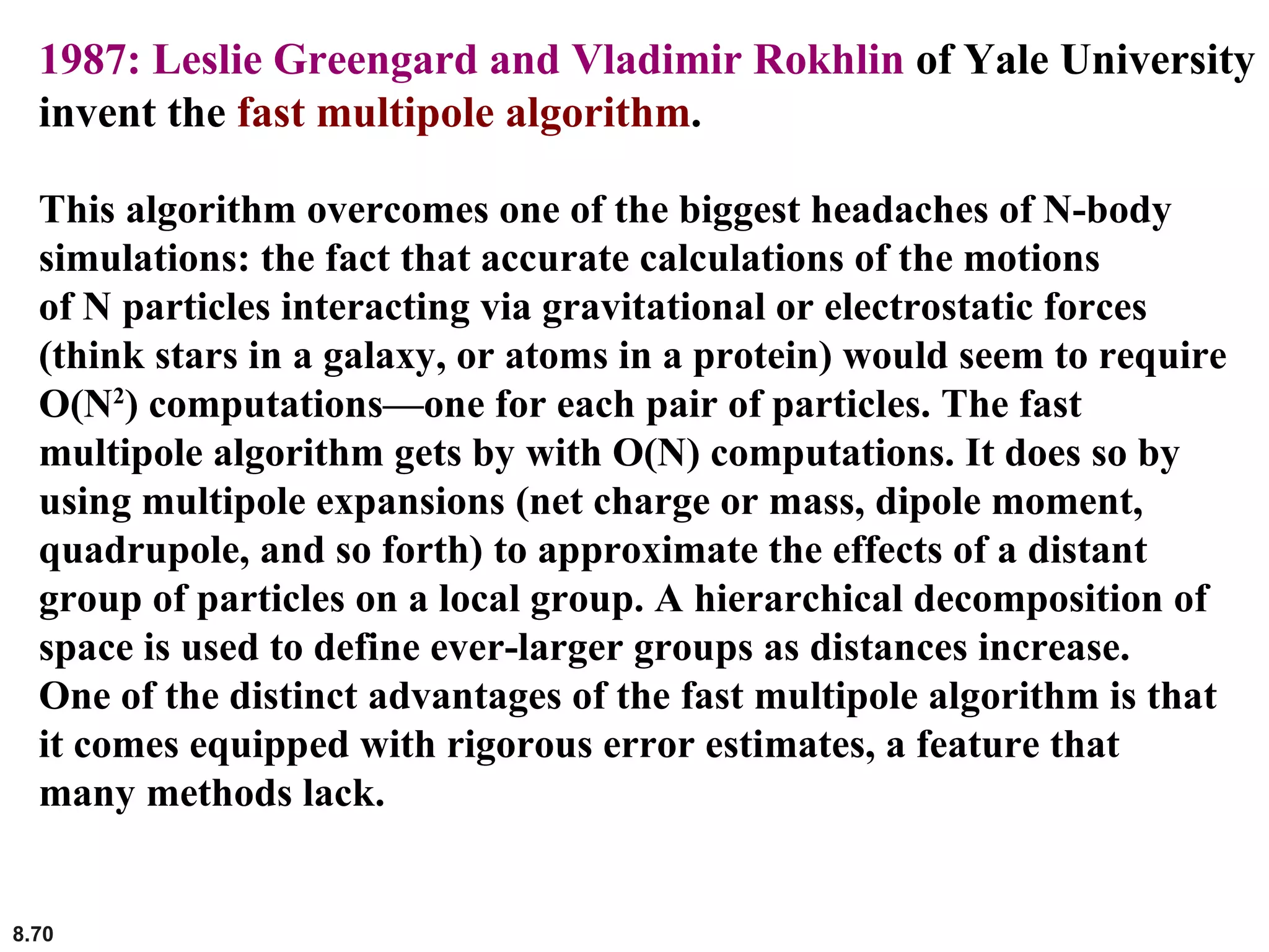 8.70
1987: Leslie Greengard and Vladimir Rokhlin of Yale University
invent the fast multipole algorithm.
This algorithm overcomes one of the biggest headaches of N-body
simulations: the fact that accurate calculations of the motions
of N particles interacting via gravitational or electrostatic forces
(think stars in a galaxy, or atoms in a protein) would seem to require
O(N2
) computations—one for each pair of particles. The fast
multipole algorithm gets by with O(N) computations. It does so by
using multipole expansions (net charge or mass, dipole moment,
quadrupole, and so forth) to approximate the effects of a distant
group of particles on a local group. A hierarchical decomposition of
space is used to define ever-larger groups as distances increase.
One of the distinct advantages of the fast multipole algorithm is that
it comes equipped with rigorous error estimates, a feature that
many methods lack.
 