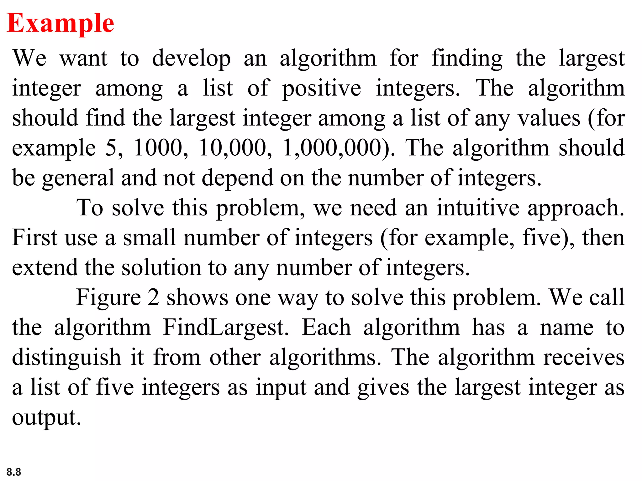 8.8
Example
We want to develop an algorithm for finding the largest
integer among a list of positive integers. The algorithm
should find the largest integer among a list of any values (for
example 5, 1000, 10,000, 1,000,000). The algorithm should
be general and not depend on the number of integers.
To solve this problem, we need an intuitive approach.
First use a small number of integers (for example, five), then
extend the solution to any number of integers.
Figure 2 shows one way to solve this problem. We call
the algorithm FindLargest. Each algorithm has a name to
distinguish it from other algorithms. The algorithm receives
a list of five integers as input and gives the largest integer as
output.
 
