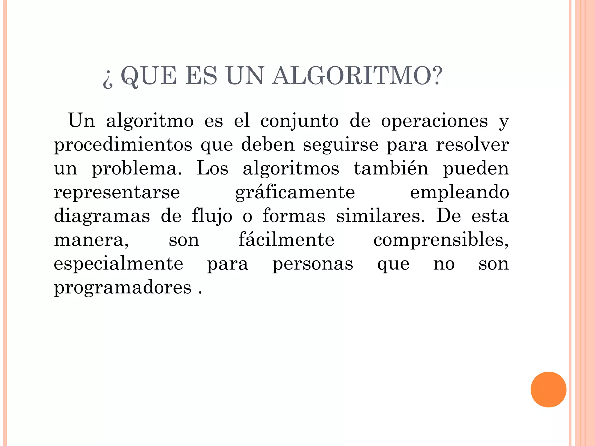 ¿ QUE ES UN ALGORITMO?
Un algoritmo es el conjunto de operaciones y
procedimientos que deben seguirse para resolver
un problema. Los algoritmos también pueden
representarse gráficamente empleando
diagramas de flujo o formas similares. De esta
manera, son fácilmente comprensibles,
especialmente para personas que no son
programadores .
 
