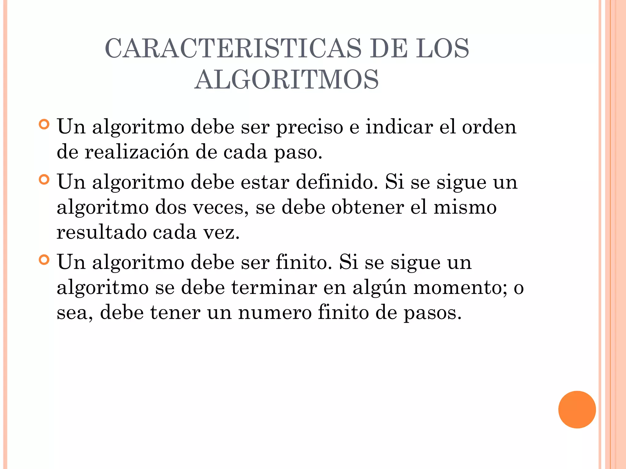 CARACTERISTICAS DE LOS
ALGORITMOS
 Un algoritmo debe ser preciso e indicar el orden
de realización de cada paso.
 Un algoritmo debe estar definido. Si se sigue un
algoritmo dos veces, se debe obtener el mismo
resultado cada vez.
 Un algoritmo debe ser finito. Si se sigue un
algoritmo se debe terminar en algún momento; o
sea, debe tener un numero finito de pasos.
 