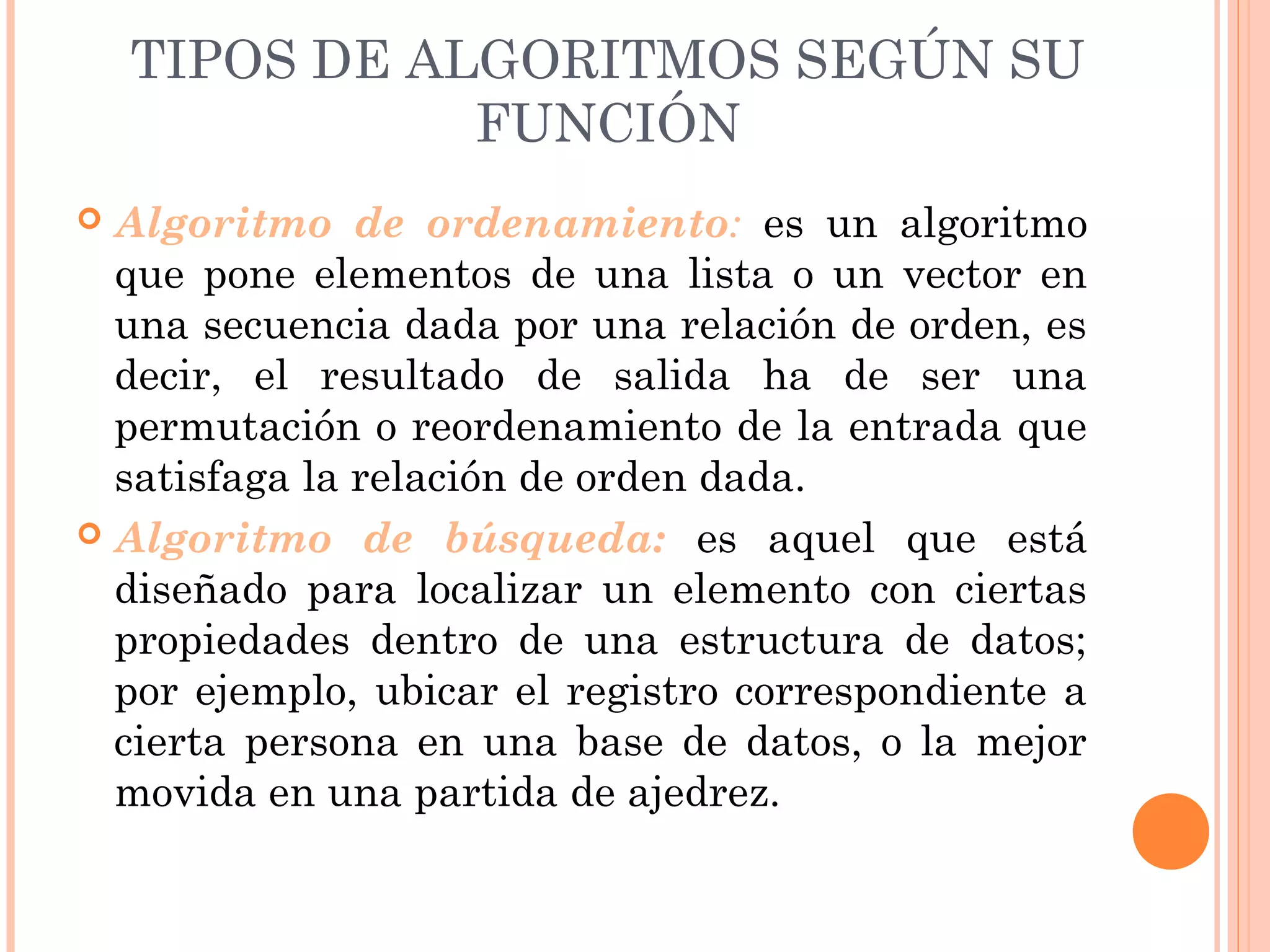 TIPOS DE ALGORITMOS SEGÚN SU
FUNCIÓN
 Algoritmo de ordenamiento: es un algoritmo
que pone elementos de una lista o un vector en
una secuencia dada por una relación de orden, es
decir, el resultado de salida ha de ser una
permutación o reordenamiento de la entrada que
satisfaga la relación de orden dada.
 Algoritmo de búsqueda: es aquel que está
diseñado para localizar un elemento con ciertas
propiedades dentro de una estructura de datos;
por ejemplo, ubicar el registro correspondiente a
cierta persona en una base de datos, o la mejor
movida en una partida de ajedrez.
 