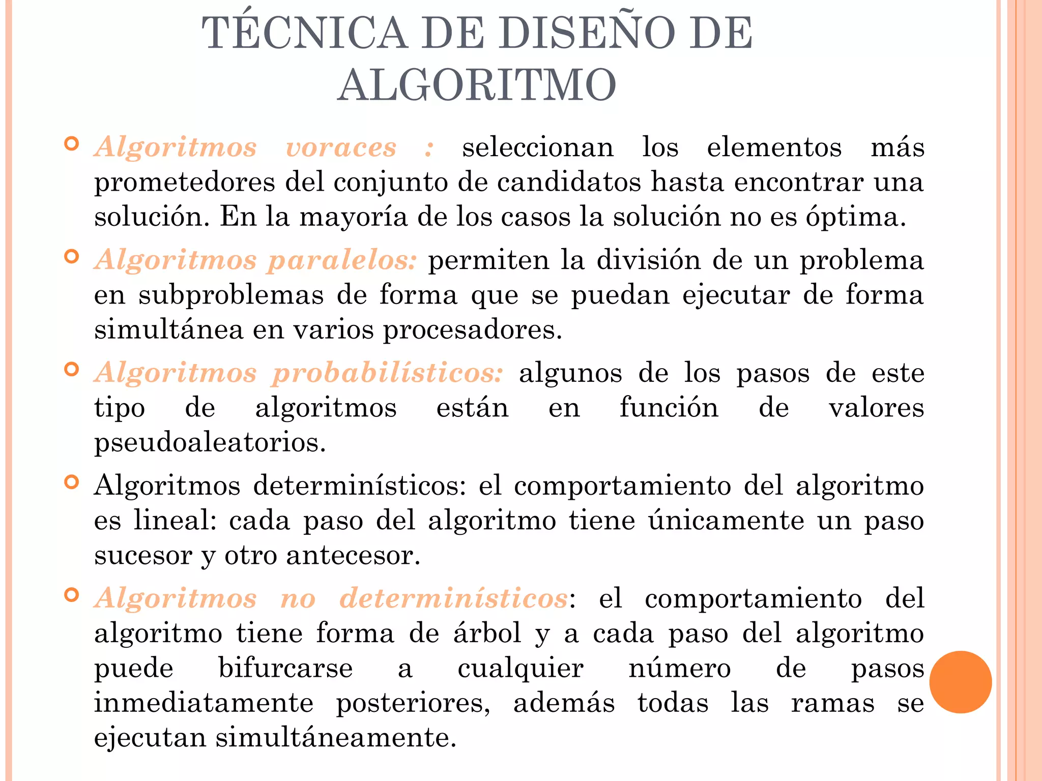 TÉCNICA DE DISEÑO DE
ALGORITMO
 Algoritmos voraces : seleccionan los elementos más
prometedores del conjunto de candidatos hasta encontrar una
solución. En la mayoría de los casos la solución no es óptima.
 Algoritmos paralelos: permiten la división de un problema
en subproblemas de forma que se puedan ejecutar de forma
simultánea en varios procesadores.
 Algoritmos probabilísticos: algunos de los pasos de este
tipo de algoritmos están en función de valores
pseudoaleatorios.
 Algoritmos determinísticos: el comportamiento del algoritmo
es lineal: cada paso del algoritmo tiene únicamente un paso
sucesor y otro antecesor.
 Algoritmos no determinísticos: el comportamiento del
algoritmo tiene forma de árbol y a cada paso del algoritmo
puede bifurcarse a cualquier número de pasos
inmediatamente posteriores, además todas las ramas se
ejecutan simultáneamente.
 