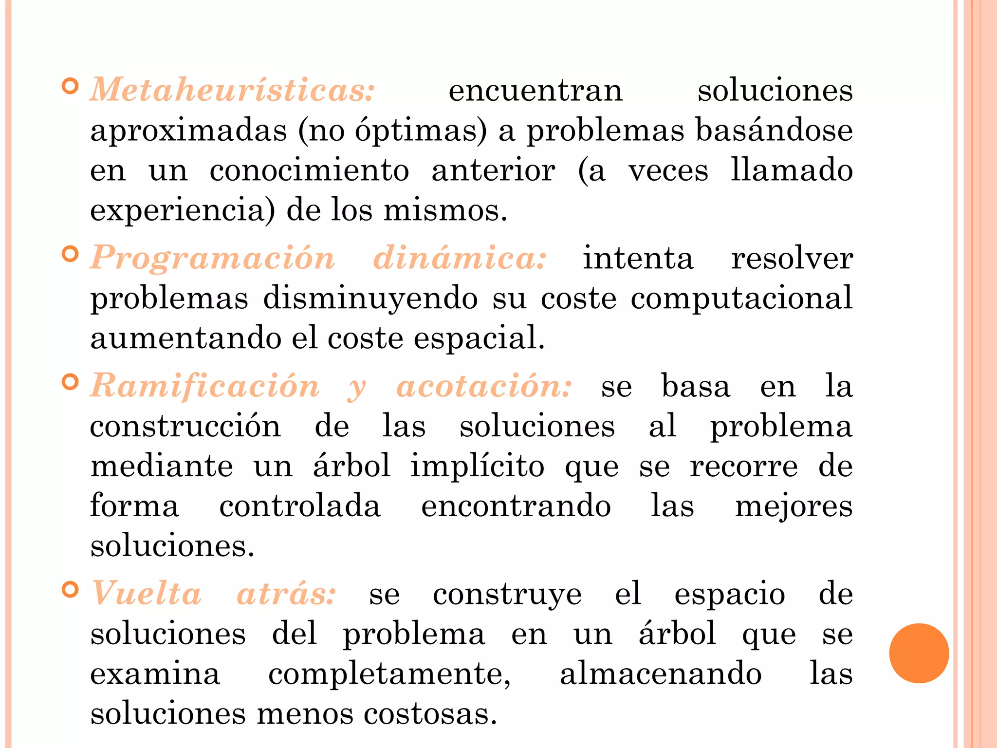  Metaheurísticas: encuentran soluciones
aproximadas (no óptimas) a problemas basándose
en un conocimiento anterior (a veces llamado
experiencia) de los mismos.
 Programación dinámica: intenta resolver
problemas disminuyendo su coste computacional
aumentando el coste espacial.
 Ramificación y acotación: se basa en la
construcción de las soluciones al problema
mediante un árbol implícito que se recorre de
forma controlada encontrando las mejores
soluciones.
 Vuelta atrás: se construye el espacio de
soluciones del problema en un árbol que se
examina completamente, almacenando las
soluciones menos costosas.
 